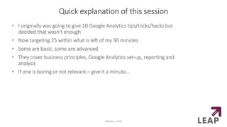 Quick explanation of this session
• I originally was going to give 10 Google Analytics tips/tricks/hacks but
decided that wasn’t enough
• Now targeting 25 within what is left of my 30 minutes
• Some are basic, some are advanced
• They cover business principles, Google Analytics set-up, reporting and
analysis
• If one is boring or not relevant – give it a minute…
@peter_oneill
 