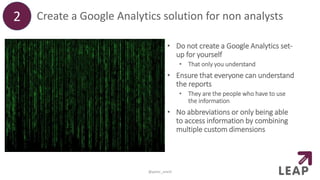Create a Google Analytics solution for non analysts
• Do not create a Google Analytics set-
up for yourself
• That only you understand
• Ensure that everyone can understand
the reports
• They are the people who have to use
the information
• No abbreviations or only being able
to access information by combining
multiple custom dimensions
2
@peter_oneill
 