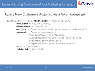 #tatvicwebinar
A GACP and GTMCP company
1/28/2015 18 #tatvicwebinar
Query New Customers Acquired via a Given Campaign
query.list <- Init(start.date = "2014-11-01",
end.date = "2014-12-20",
dimensions = "ga:date",
metrics = "ga:transactions,ga:transactionRevenue",
segment = "users::sequence::
^ga:userType==New Visitor;
dateOfSession<>2014-11-01_2014-11-07;
ga:campaign==Campaign A;
->>perSession::ga:transactions>0",
sort = "ga:date",
table.id = tableId)
Example 2: Long Term Value of Your Marketing Campaigns
 