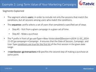 #tatvicwebinar
A GACP and GTMCP company
1/28/2015 19 #tatvicwebinar
Example 2: Long Term Value of Your Marketing Campaigns
Segments Explained
• The segment selects users:: in order to include not only the sessions that match the
conditions, but all sessions among users who match the conditions.
• The sequence:: prefix selects a set of users that completed a specified set of steps
• Step #1 - Visit from a given campaign in a given set of time
• Step #2 - Make a purchase
• The ^ prefix in front of ga:userType==New Visitor;dateOfSession<>2014-11-01_2014-
11-07;ga:campaign==Campaign A ensures that the Date of Session, Campaign, and
User Type conditions are true for the first hit of the first session in the given date
range.
• ->>perSession::ga:transactions > 0 specifies the second step of making a purchase at
some point.
 