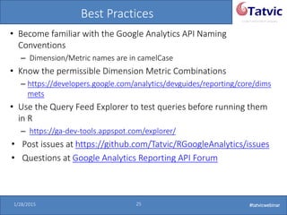 #tatvicwebinar
A GACP and GTMCP company
1/28/2015 25 #tatvicwebinar
Best Practices
• Become familiar with the Google Analytics API Naming
Conventions
– Dimension/Metric names are in camelCase
• Know the permissible Dimension Metric Combinations
– https://developers.google.com/analytics/devguides/reporting/core/dims
mets
• Use the Query Feed Explorer to test queries before running them
in R
– https://ga-dev-tools.appspot.com/explorer/
• Post issues at https://github.com/Tatvic/RGoogleAnalytics/issues
• Questions at Google Analytics Reporting API Forum
 