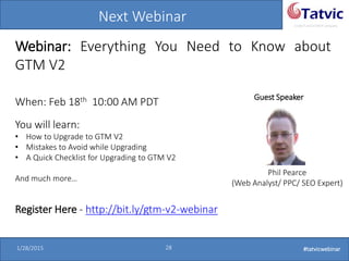 #tatvicwebinar
A GACP and GTMCP company
1/28/2015 28 #tatvicwebinar
Next Webinar
Webinar: Everything You Need to Know about
GTM V2
When: Feb 18th 10:00 AM PDT Guest Speaker
Phil Pearce
(Web Analyst/ PPC/ SEO Expert)
You will learn:
• How to Upgrade to GTM V2
• Mistakes to Avoid while Upgrading
• A Quick Checklist for Upgrading to GTM V2
And much more…
Register Here - http://bit.ly/gtm-v2-webinar
 