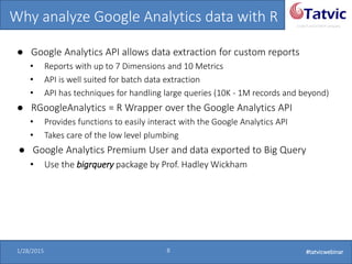 #tatvicwebinar
A GACP and GTMCP company
1/28/2015 8 #tatvicwebinar
Why analyze Google Analytics data with R
● Google Analytics API allows data extraction for custom reports
• Reports with up to 7 Dimensions and 10 Metrics
• API is well suited for batch data extraction
• API has techniques for handling large queries (10K - 1M records and beyond)
● RGoogleAnalytics = R Wrapper over the Google Analytics API
• Provides functions to easily interact with the Google Analytics API
• Takes care of the low level plumbing
● Google Analytics Premium User and data exported to Big Query
• Use the bigrquery package by Prof. Hadley Wickham
 