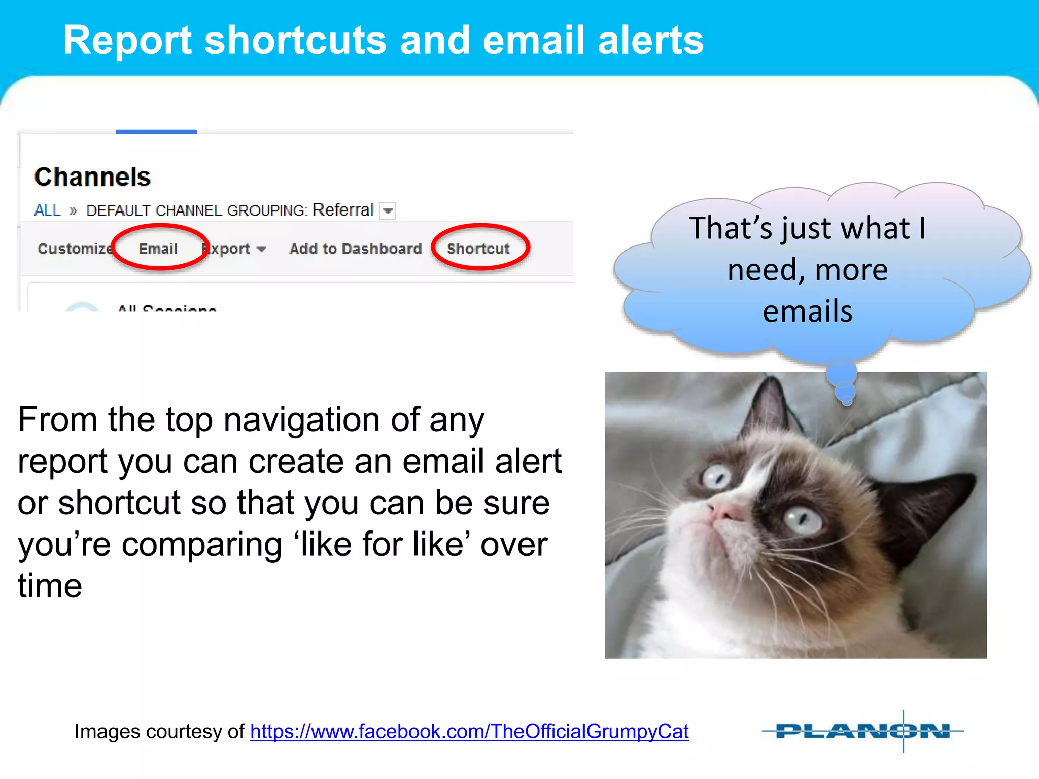 Report shortcuts and email alerts
Images courtesy of https://www.facebook.com/TheOfficialGrumpyCat
That’s just what I
need, more
emails
From the top navigation of any
report you can create an email alert
or shortcut so that you can be sure
you’re comparing ‘like for like’ over
time
 