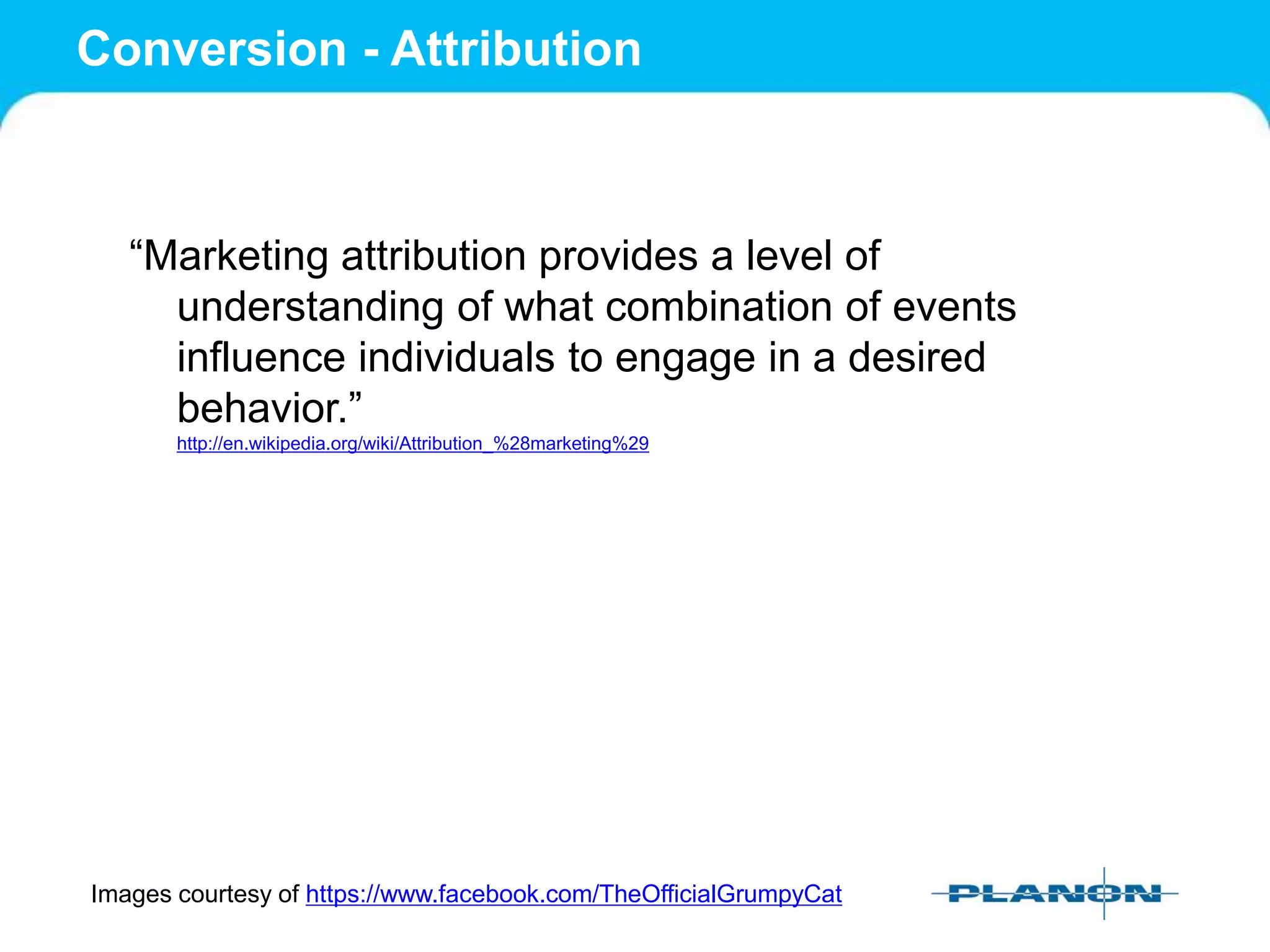 Conversion - Attribution
“Marketing attribution provides a level of
understanding of what combination of events
influence individuals to engage in a desired
behavior.”
http://en.wikipedia.org/wiki/Attribution_%28marketing%29
Images courtesy of https://www.facebook.com/TheOfficialGrumpyCat
 