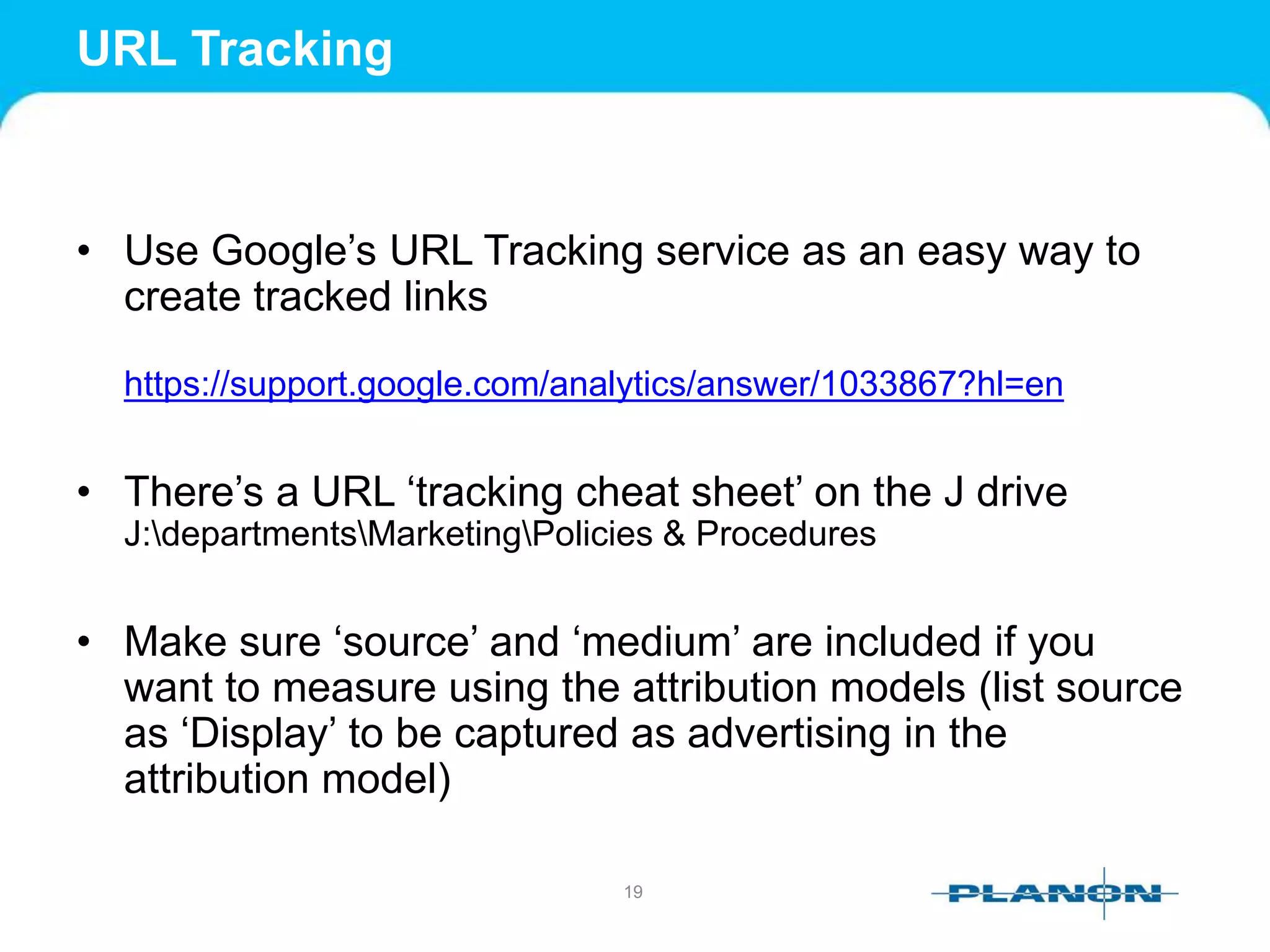 URL Tracking
• Use Google’s URL Tracking service as an easy way to
create tracked links
https://support.google.com/analytics/answer/1033867?hl=en
• There’s a URL ‘tracking cheat sheet’ on the J drive
J:departmentsMarketingPolicies & Procedures
• Make sure ‘source’ and ‘medium’ are included if you
want to measure using the attribution models (list source
as ‘Display’ to be captured as advertising in the
attribution model)
19
 