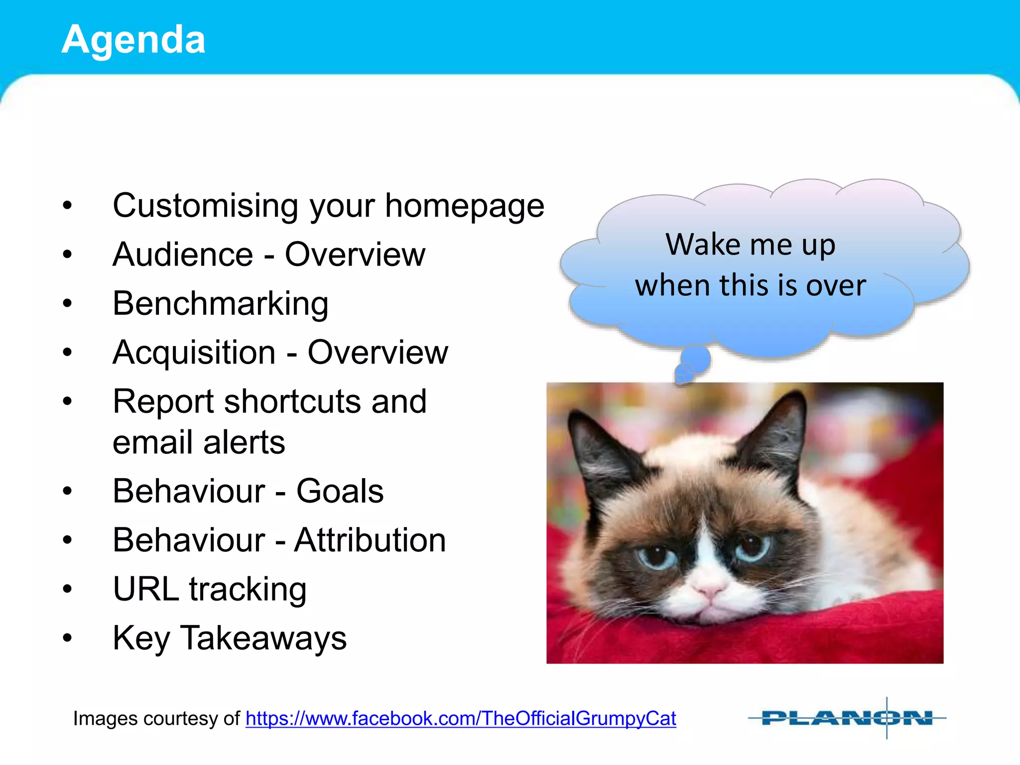 Agenda
• Customising your homepage
• Audience - Overview
• Benchmarking
• Acquisition - Overview
• Report shortcuts and
email alerts
• Behaviour - Goals
• Behaviour - Attribution
• URL tracking
• Key Takeaways
Images courtesy of https://www.facebook.com/TheOfficialGrumpyCat
Wake me up
when this is over
 