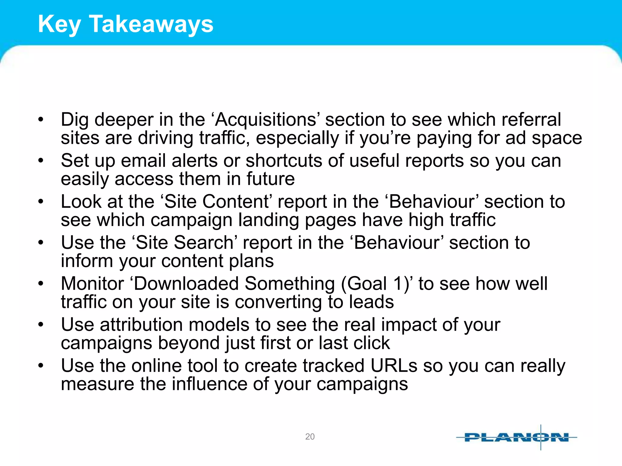 Key Takeaways
• Dig deeper in the ‘Acquisitions’ section to see which referral
sites are driving traffic, especially if you’re paying for ad space
• Set up email alerts or shortcuts of useful reports so you can
easily access them in future
• Look at the ‘Site Content’ report in the ‘Behaviour’ section to
see which campaign landing pages have high traffic
• Use the ‘Site Search’ report in the ‘Behaviour’ section to
inform your content plans
• Monitor ‘Downloaded Something (Goal 1)’ to see how well
traffic on your site is converting to leads
• Use attribution models to see the real impact of your
campaigns beyond just first or last click
• Use the online tool to create tracked URLs so you can really
measure the influence of your campaigns
20
 