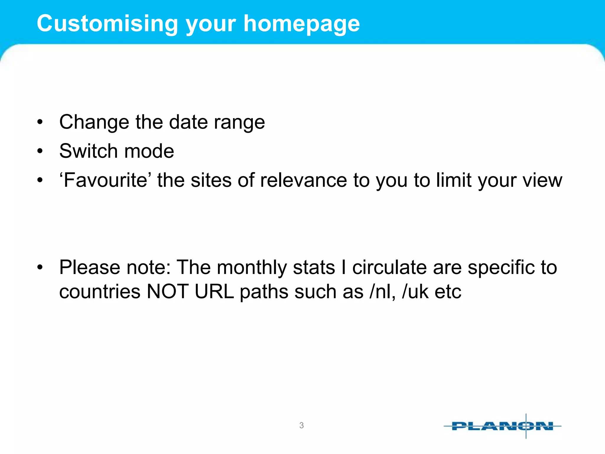 Customising your homepage
• Change the date range
• Switch mode
• ‘Favourite’ the sites of relevance to you to limit your view
• Please note: The monthly stats I circulate are specific to
countries NOT URL paths such as /nl, /uk etc
3
 