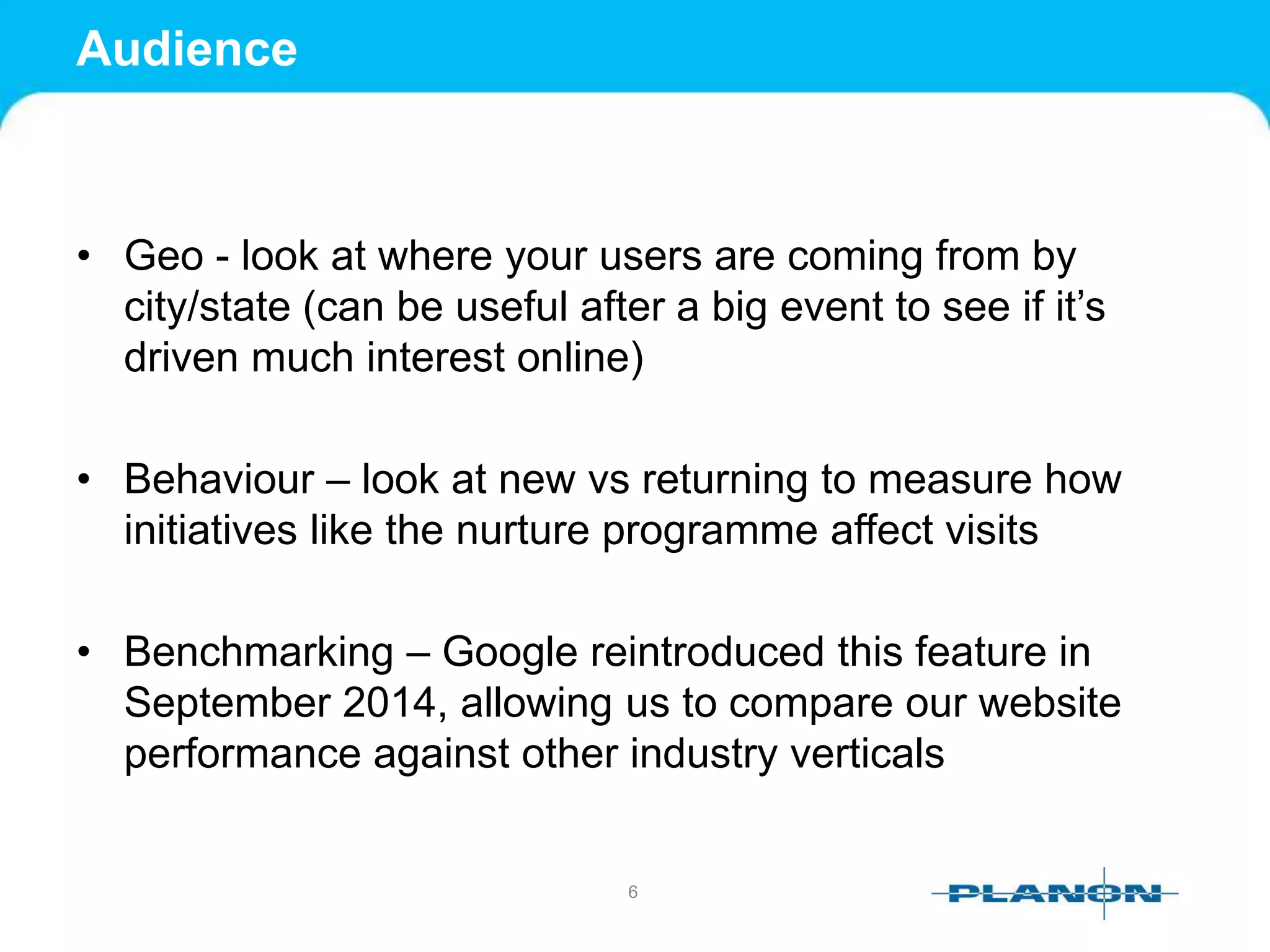 Audience
• Geo - look at where your users are coming from by
city/state (can be useful after a big event to see if it’s
driven much interest online)
• Behaviour – look at new vs returning to measure how
initiatives like the nurture programme affect visits
• Benchmarking – Google reintroduced this feature in
September 2014, allowing us to compare our website
performance against other industry verticals
6
 
