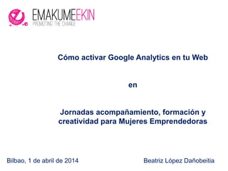 Bilbao, 1 de abril de 2014 Beatriz López Dañobeitia
Cómo activar Google Analytics en tu Web
en
Jornadas acompañamiento, formación y
creatividad para Mujeres Emprendedoras
 