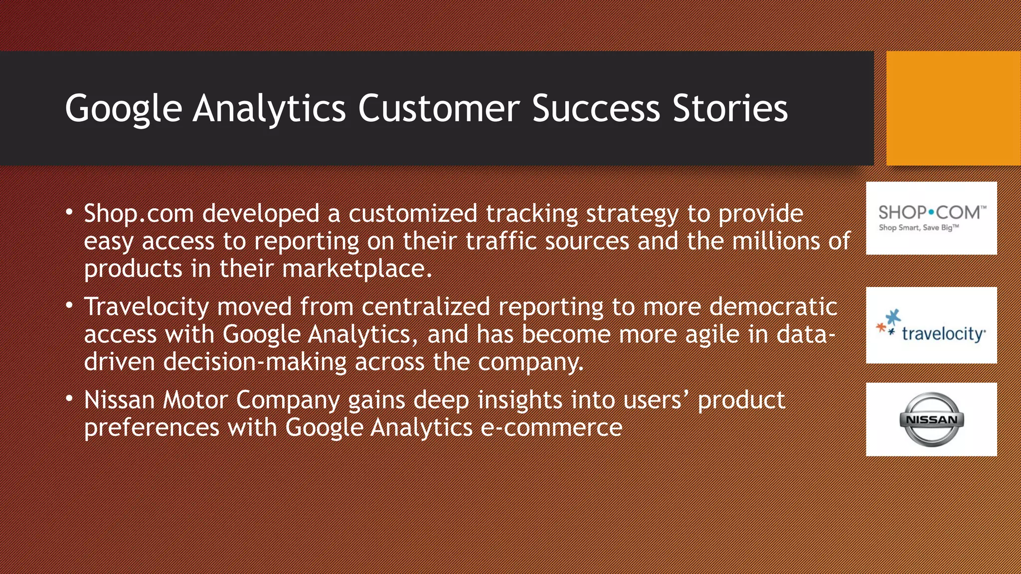 Google Analytics Customer Success Stories

• Shop.com developed a customized tracking strategy to provide
  easy access to reporting on their traffic sources and the millions of
  products in their marketplace.
• Travelocity moved from centralized reporting to more democratic
  access with Google Analytics, and has become more agile in data-
  driven decision-making across the company.
• Nissan Motor Company gains deep insights into users’ product
  preferences with Google Analytics e-commerce
 