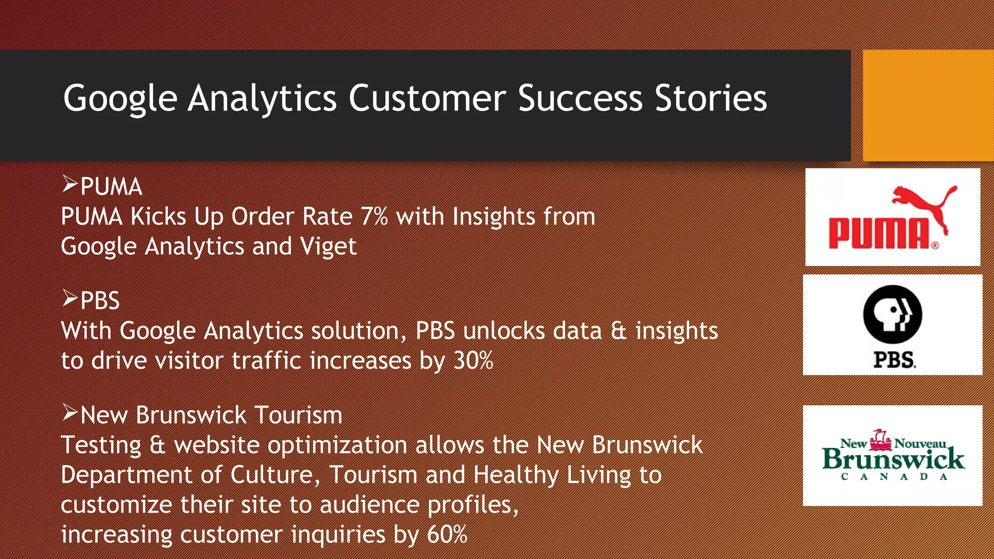 Google Analytics Customer Success Stories

PUMA
PUMA Kicks Up Order Rate 7% with Insights from
Google Analytics and Viget

PBS
With Google Analytics solution, PBS unlocks data & insights
to drive visitor traffic increases by 30%

New Brunswick Tourism
Testing & website optimization allows the New Brunswick
Department of Culture, Tourism and Healthy Living to
customize their site to audience profiles,
increasing customer inquiries by 60%
 