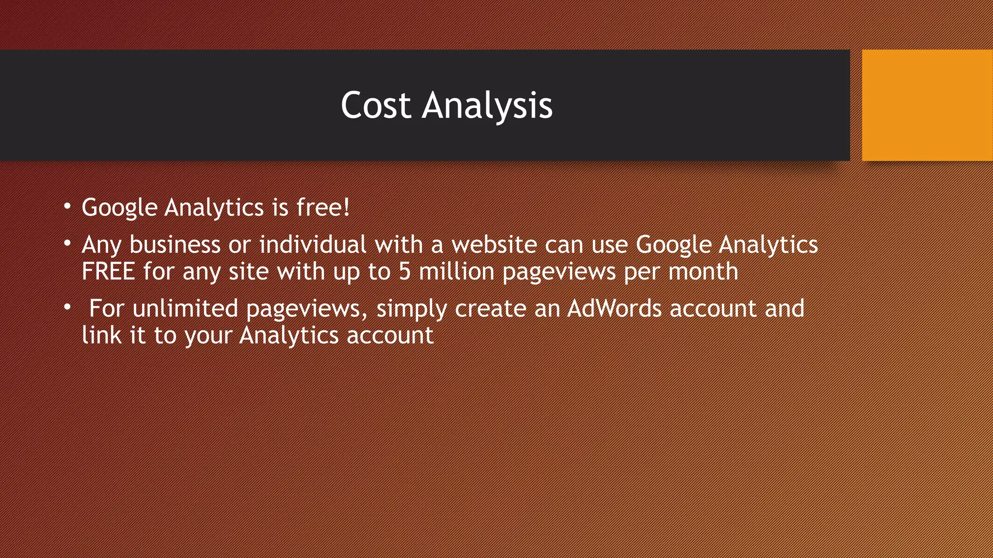 Cost Analysis

• Google Analytics is free!
• Any business or individual with a website can use Google Analytics
  FREE for any site with up to 5 million pageviews per month
• For unlimited pageviews, simply create an AdWords account and
  link it to your Analytics account
 