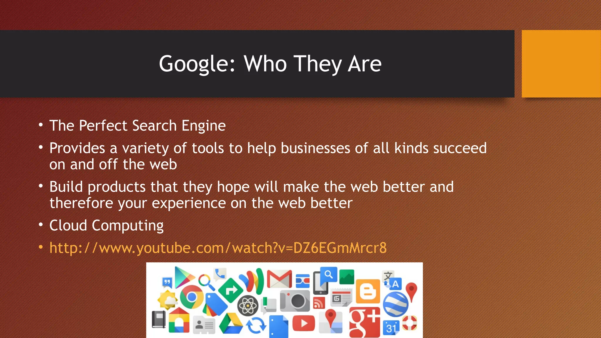 Google: Who They Are

• The Perfect Search Engine
• Provides a variety of tools to help businesses of all kinds succeed
  on and off the web
• Build products that they hope will make the web better and
  therefore your experience on the web better
• Cloud Computing
• http://www.youtube.com/watch?v=DZ6EGmMrcr8
 