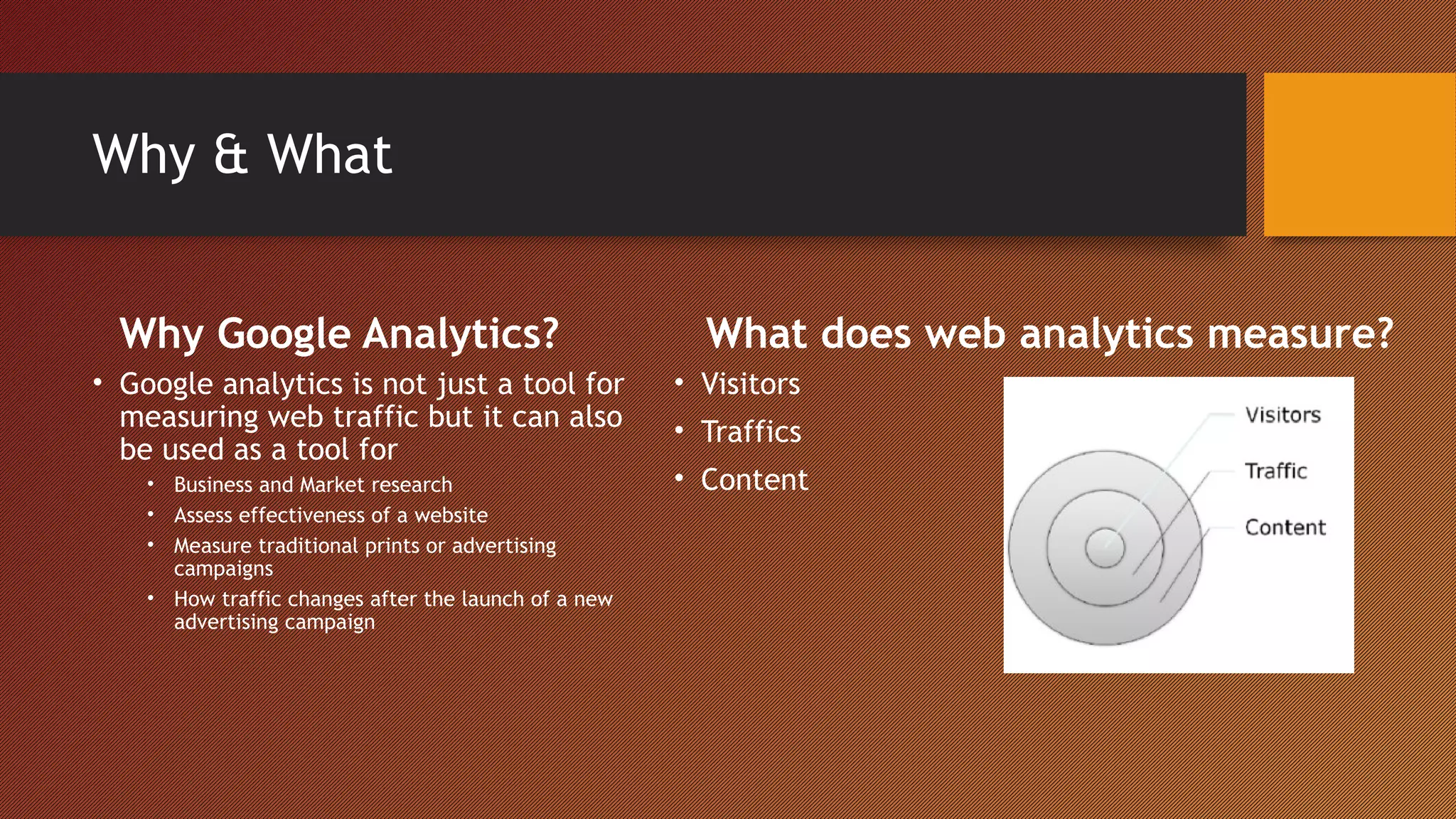 Why & What


  Why Google Analytics?                                 What does web analytics measure?
• Google analytics is not just a tool for             • Visitors
  measuring web traffic but it can also               • Traffics
  be used as a tool for
    • Business and Market research                    • Content
    • Assess effectiveness of a website
    • Measure traditional prints or advertising
      campaigns
    • How traffic changes after the launch of a new
      advertising campaign
 