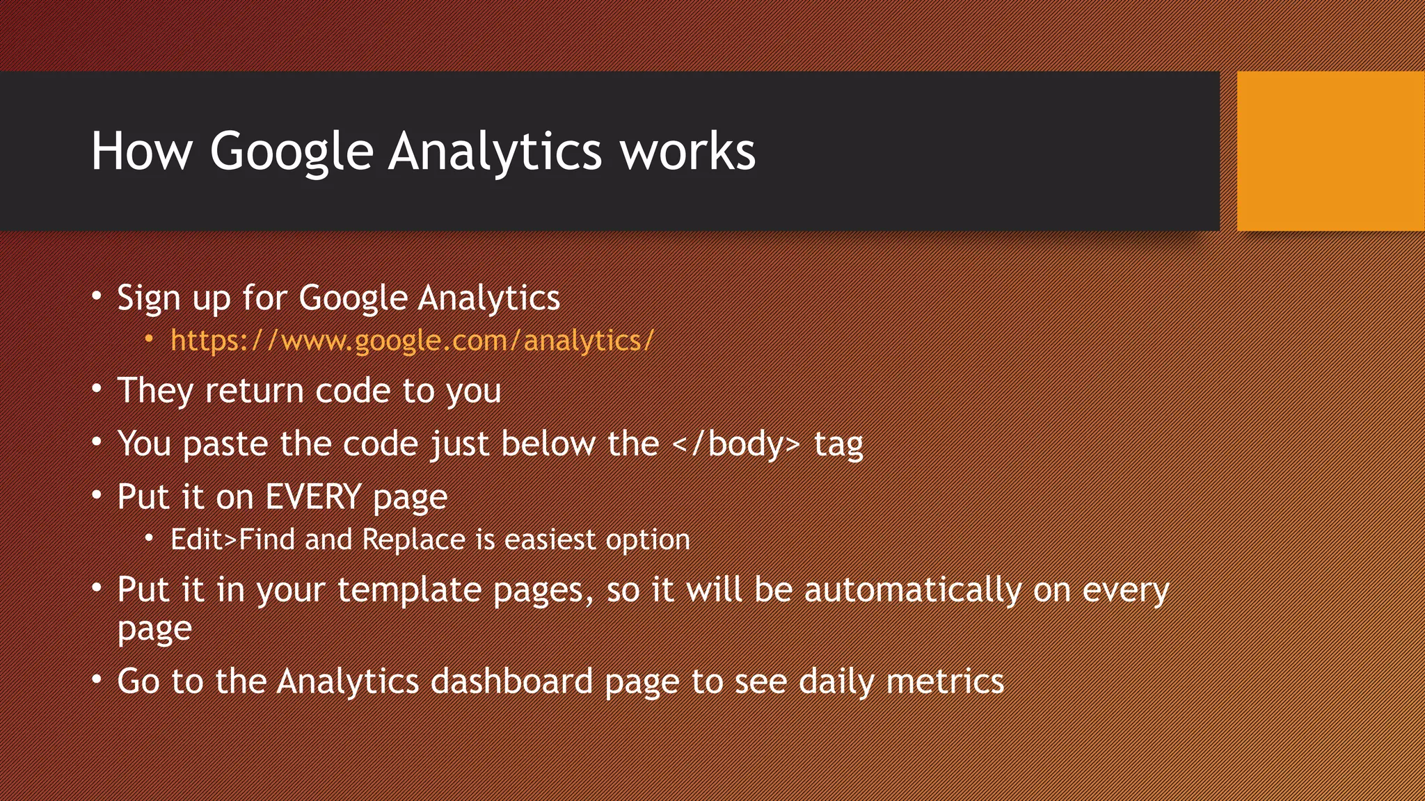 How Google Analytics works

• Sign up for Google Analytics
   • https://www.google.com/analytics/
• They return code to you
• You paste the code just below the </body> tag
• Put it on EVERY page
   • Edit>Find and Replace is easiest option
• Put it in your template pages, so it will be automatically on every
  page
• Go to the Analytics dashboard page to see daily metrics
 