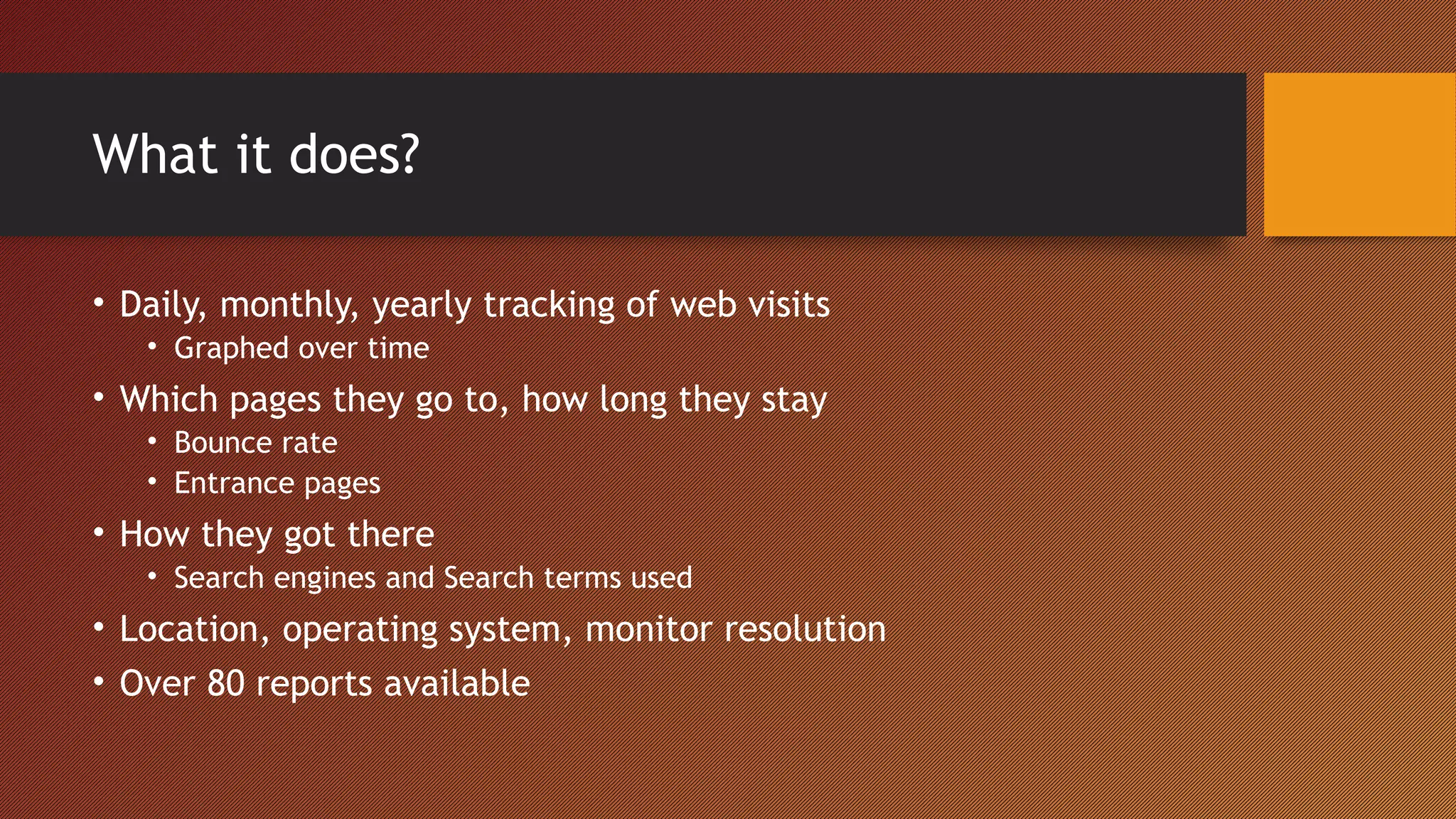 What it does?

• Daily, monthly, yearly tracking of web visits
   • Graphed over time
• Which pages they go to, how long they stay
   • Bounce rate
   • Entrance pages
• How they got there
   • Search engines and Search terms used
• Location, operating system, monitor resolution
• Over 80 reports available
 