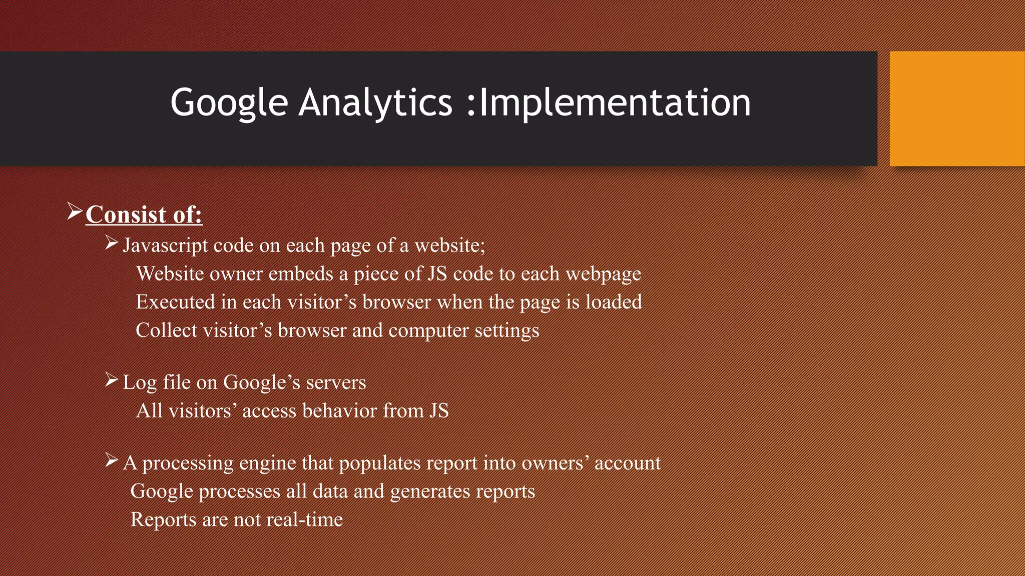 Google Analytics :Implementation

Consist of:
    Javascript code on each page of a website;
      Website owner embeds a piece of JS code to each webpage
      Executed in each visitor’s browser when the page is loaded
      Collect visitor’s browser and computer settings

    Log file on Google’s servers
      All visitors’ access behavior from JS

    A processing engine that populates report into owners’ account
     Google processes all data and generates reports
     Reports are not real-time
 