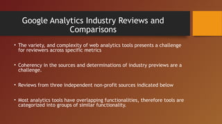 Google Analytics Industry Reviews and
               Comparisons
• The variety, and complexity of web analytics tools presents a challenge
  for reviewers across specific metrics

• Coherency in the sources and determinations of industry previews are a
  challenge.

• Reviews from three independent non-profit sources indicated below

• Most analytics tools have overlapping functionalities, therefore tools are
  categorized into groups of similar functionality.
 