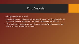 Cost Analysis

• Google Analytics is free!
• Any business or individual with a website can use Google Analytics
  FREE for any site with up to 5 million pageviews per month
• For unlimited pageviews, simply create an AdWords account and
  link it to your Analytics account
 