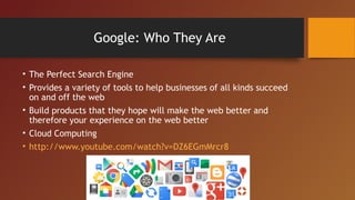 Google: Who They Are

• The Perfect Search Engine
• Provides a variety of tools to help businesses of all kinds succeed
  on and off the web
• Build products that they hope will make the web better and
  therefore your experience on the web better
• Cloud Computing
• http://www.youtube.com/watch?v=DZ6EGmMrcr8
 
