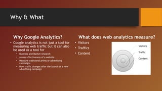 Why & What


  Why Google Analytics?                                 What does web analytics measure?
• Google analytics is not just a tool for             • Visitors
  measuring web traffic but it can also               • Traffics
  be used as a tool for
    • Business and Market research                    • Content
    • Assess effectiveness of a website
    • Measure traditional prints or advertising
      campaigns
    • How traffic changes after the launch of a new
      advertising campaign
 
