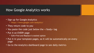 How Google Analytics works

• Sign up for Google Analytics
   • https://www.google.com/analytics/
• They return code to you
• You paste the code just below the </body> tag
• Put it on EVERY page
   • Edit>Find and Replace is easiest option
• Put it in your template pages, so it will be automatically on every
  page
• Go to the Analytics dashboard page to see daily metrics
 