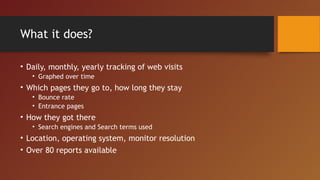 What it does?

• Daily, monthly, yearly tracking of web visits
   • Graphed over time
• Which pages they go to, how long they stay
   • Bounce rate
   • Entrance pages
• How they got there
   • Search engines and Search terms used
• Location, operating system, monitor resolution
• Over 80 reports available
 