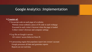 Google Analytics :Implementation

Consist of:
    Javascript code on each page of a website;
      Website owner embeds a piece of JS code to each webpage
      Executed in each visitor’s browser when the page is loaded
      Collect visitor’s browser and computer settings

    Log file on Google’s servers
      All visitors’ access behavior from JS

    A processing engine that populates report into owners’ account
     Google processes all data and generates reports
     Reports are not real-time
 