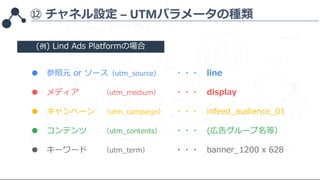 ⑫ チャネル設定 – UTMパラメータの種類
● 参照元 or ソース（utm_source） ・・・ line
● メディア （utm_medium） ・・・ display
● キャンペーン （utm_campaign） ・・・ infee...