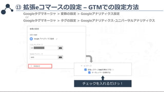 ⑬ 拡張eコマースの設定 – GTMでの設定方法
チェックを入れるだけっ！
Googleタグマネージャ > 変数の設定 > Googleアナリティクス設定
Googleタグマネージャ > タグの設定 > Googleアナリティクス-ユニバーサル...