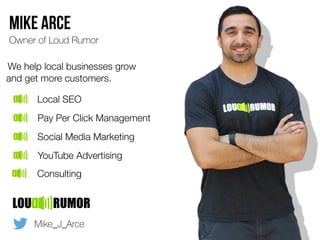 Mike Arce
Owner of Loud Rumor
We help local businesses grow
and get more customers.
Local SEO
Pay Per Click Management
Social Media Marketing
YouTube Advertising
Mike_J_Arce
Consulting
 
