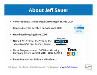 Jeﬀ	
  Sauer	
  |	
  @jeﬀaly/cs	
  |	
  Google	
  Analy/cs	
  For	
  Bloggers	
  |	
  www.jeﬀaly/cs.com	
  
About Jeﬀ Sauer
•  Vice	
  President	
  at	
  Three	
  Deep	
  Marke/ng	
  in	
  St.	
  Paul,	
  MN	
  
•  Google	
  Analy/cs	
  Cer/ﬁed	
  Partner	
  since	
  2009	
  
	
  
•  Have	
  been	
  blogging	
  since	
  2000	
  
•  Named	
  2012	
  CIO	
  of	
  the	
  Year	
  by	
  the	
  	
  
Minneapolis/St.	
  Paul	
  Business	
  Journal	
  
•  Three	
  Deep	
  was	
  an	
  Inc.	
  5000	
  Fast	
  Growing	
  	
  
Company	
  Award	
  in	
  2010,	
  2011,	
  2012	
  &	
  2013	
  
	
  
•  Board	
  Member	
  for	
  MIMA	
  and	
  MnSearch	
  
 