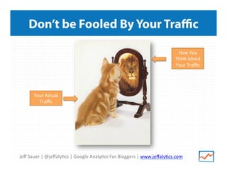 Jeﬀ	
  Sauer	
  |	
  @jeﬀaly/cs	
  |	
  Google	
  Analy/cs	
  For	
  Bloggers	
  |	
  www.jeﬀaly/cs.com	
  
Don’t be Fooled By Your Traﬃc
Your	
  Actual	
  
Traﬃc	
  
How	
  You	
  
Think	
  About	
  
Your	
  Traﬃc	
  
 