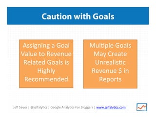 Jeﬀ	
  Sauer	
  |	
  @jeﬀaly/cs	
  |	
  Google	
  Analy/cs	
  For	
  Bloggers	
  |	
  www.jeﬀaly/cs.com	
  
Caution with Goals
Assigning	
  a	
  Goal	
  
Value	
  to	
  Revenue	
  
Related	
  Goals	
  is	
  
Highly	
  
Recommended	
  
	
  
Mul/ple	
  Goals	
  
May	
  Create	
  
Unrealis/c	
  
Revenue	
  $	
  in	
  
Reports	
  
	
  
 