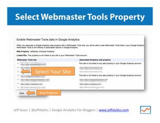 Jeﬀ	
  Sauer	
  |	
  @jeﬀaly/cs	
  |	
  Google	
  Analy/cs	
  For	
  Bloggers	
  |	
  www.jeﬀaly/cs.com	
  
Select Webmaster Tools Property
Select	
  Your	
  Site	
  
Save	
  Progress	
  
 
