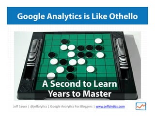 Jeﬀ	
  Sauer	
  |	
  @jeﬀaly/cs	
  |	
  Google	
  Analy/cs	
  For	
  Bloggers	
  |	
  www.jeﬀaly/cs.com	
  
Google Analytics is Like Othello
A Second to Learn
Years to Master
 