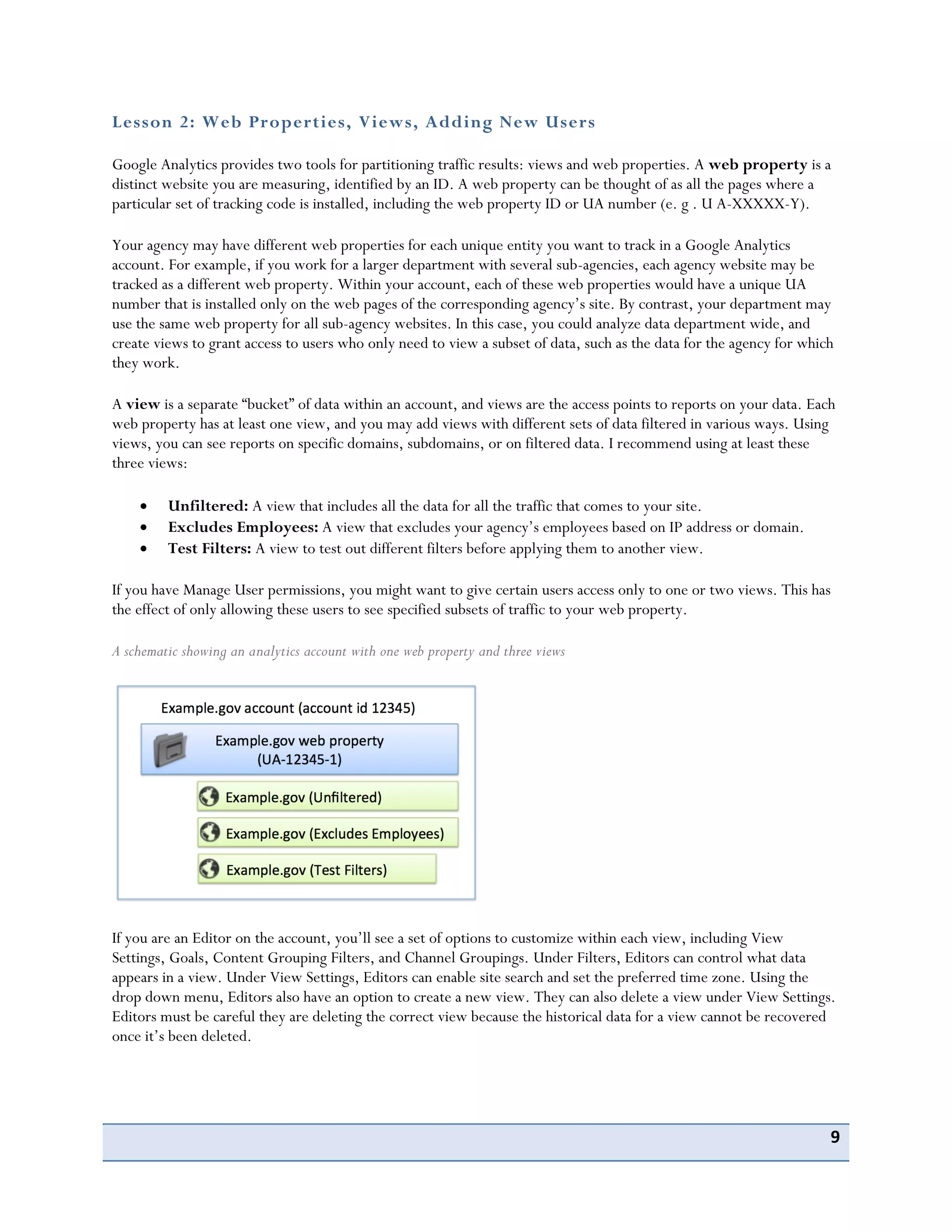 9
Lesson 2: Web Properties, Views, Adding New Users
Google Analytics provides two tools for partitioning traffic results: views and web properties. A web property is a
distinct website you are measuring, identified by an ID. A web property can be thought of as all the pages where a
particular set of tracking code is installed, including the web property ID or UA number (e. g . U A-XXXXX-Y).
Your agency may have different web properties for each unique entity you want to track in a Google Analytics
account. For example, if you work for a larger department with several sub-agencies, each agency website may be
tracked as a different web property. Within your account, each of these web properties would have a unique UA
number that is installed only on the web pages of the corresponding agency’s site. By contrast, your department may
use the same web property for all sub-agency websites. In this case, you could analyze data department wide, and
create views to grant access to users who only need to view a subset of data, such as the data for the agency for which
they work.
A view is a separate “bucket” of data within an account, and views are the access points to reports on your data. Each
web property has at least one view, and you may add views with different sets of data filtered in various ways. Using
views, you can see reports on specific domains, subdomains, or on filtered data. I recommend using at least these
three views:
Unfiltered: A view that includes all the data for all the traffic that comes to your site.
Excludes Employees: A view that excludes your agency’s employees based on IP address or domain.
Test Filters: A view to test out different filters before applying them to another view.
If you have Manage User permissions, you might want to give certain users access only to one or two views. This has
the effect of only allowing these users to see specified subsets of traffic to your web property.
A schematic showing an analytics account with one web property and three views
If you are an Editor on the account, you’ll see a set of options to customize within each view, including View
Settings, Goals, Content Grouping Filters, and Channel Groupings. Under Filters, Editors can control what data
appears in a view. Under View Settings, Editors can enable site search and set the preferred time zone. Using the
drop down menu, Editors also have an option to create a new view. They can also delete a view under View Settings.
Editors must be careful they are deleting the correct view because the historical data for a view cannot be recovered
once it’s been deleted.
 