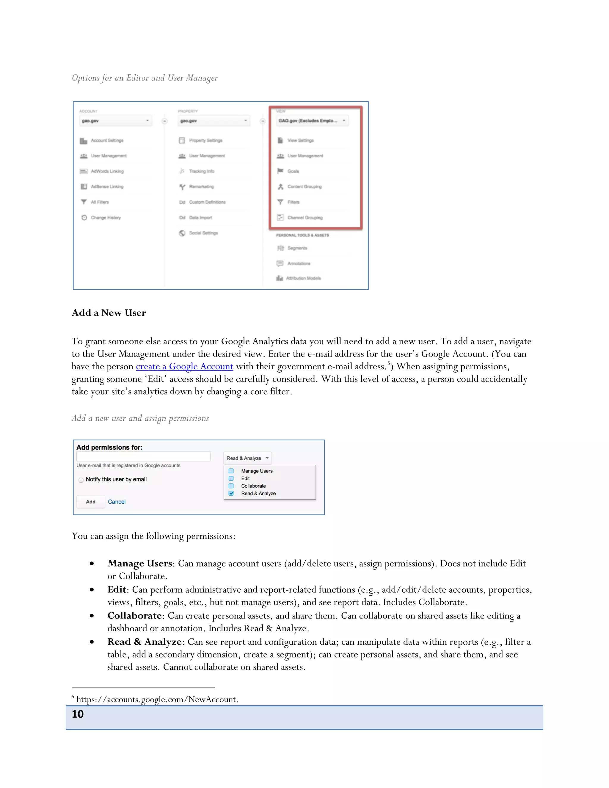 10
Options for an Editor and User Manager
Add a New User
To grant someone else access to your Google Analytics data you will need to add a new user. To add a user, navigate
to the User Management under the desired view. Enter the e-mail address for the user’s Google Account. (You can
have the person create a Google Account with their government e-mail address.5
) When assigning permissions,
granting someone ‘Edit’ access should be carefully considered. With this level of access, a person could accidentally
take your site’s analytics down by changing a core filter.
Add a new user and assign permissions
You can assign the following permissions:
Manage Users: Can manage account users (add/delete users, assign permissions). Does not include Edit
or Collaborate.
Edit: Can perform administrative and report-related functions (e.g., add/edit/delete accounts, properties,
views, filters, goals, etc., but not manage users), and see report data. Includes Collaborate.
Collaborate: Can create personal assets, and share them. Can collaborate on shared assets like editing a
dashboard or annotation. Includes Read & Analyze.
Read & Analyze: Can see report and configuration data; can manipulate data within reports (e.g., filter a
table, add a secondary dimension, create a segment); can create personal assets, and share them, and see
shared assets. Cannot collaborate on shared assets.
5
https://accounts.google.com/NewAccount.
 