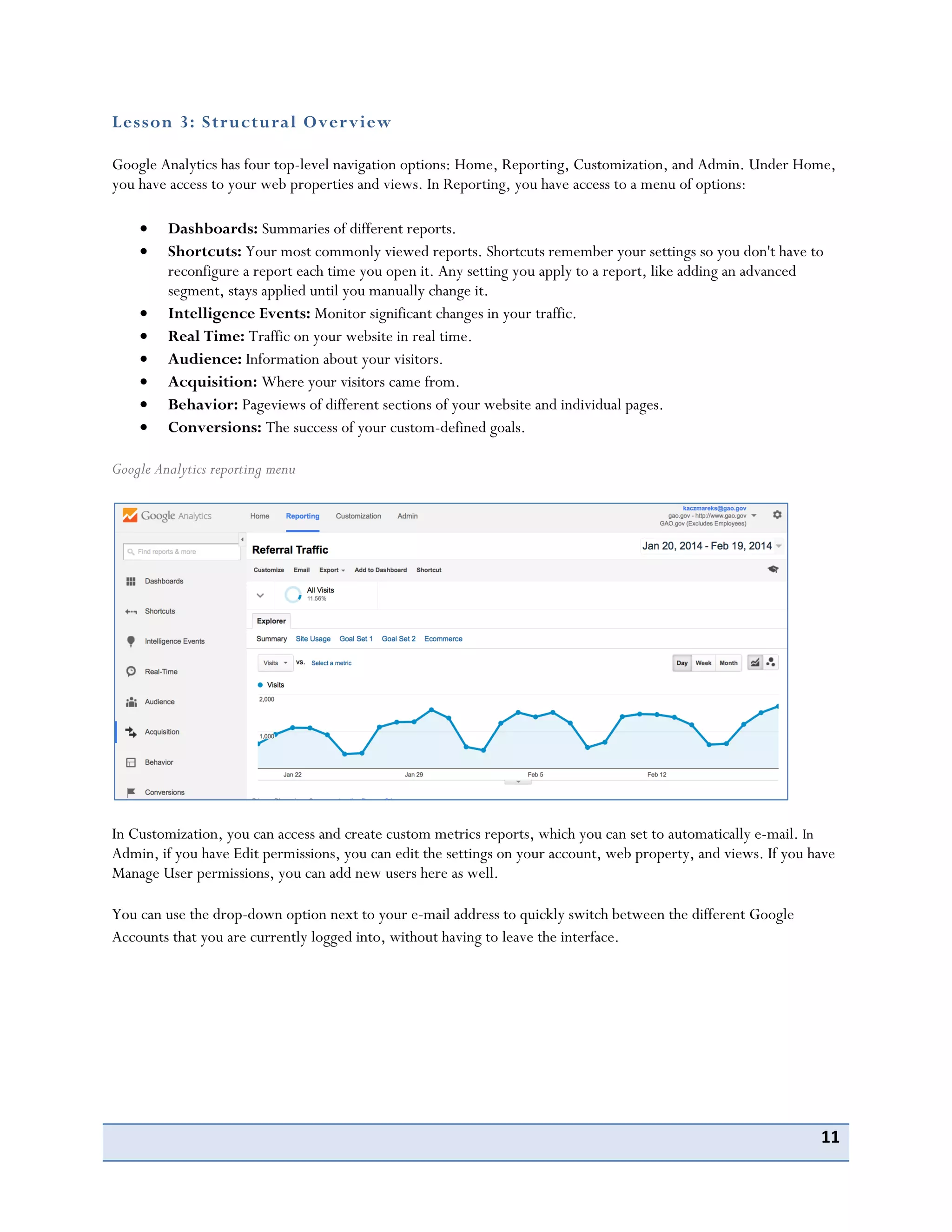 11
Lesson 3: Structural Overview
Google Analytics has four top-level navigation options: Home, Reporting, Customization, and Admin. Under Home,
you have access to your web properties and views. In Reporting, you have access to a menu of options:
Dashboards: Summaries of different reports.
Shortcuts: Your most commonly viewed reports. Shortcuts remember your settings so you don't have to
reconfigure a report each time you open it. Any setting you apply to a report, like adding an advanced
segment, stays applied until you manually change it.
Intelligence Events: Monitor significant changes in your traffic.
Real Time: Traffic on your website in real time.
Audience: Information about your visitors.
Acquisition: Where your visitors came from.
Behavior: Pageviews of different sections of your website and individual pages.
Conversions: The success of your custom-defined goals.
Google Analytics reporting menu
In Customization, you can access and create custom metrics reports, which you can set to automatically e-mail. In
Admin, if you have Edit permissions, you can edit the settings on your account, web property, and views. If you have
Manage User permissions, you can add new users here as well.
You can use the drop-down option next to your e-mail address to quickly switch between the different Google
Accounts that you are currently logged into, without having to leave the interface.
 