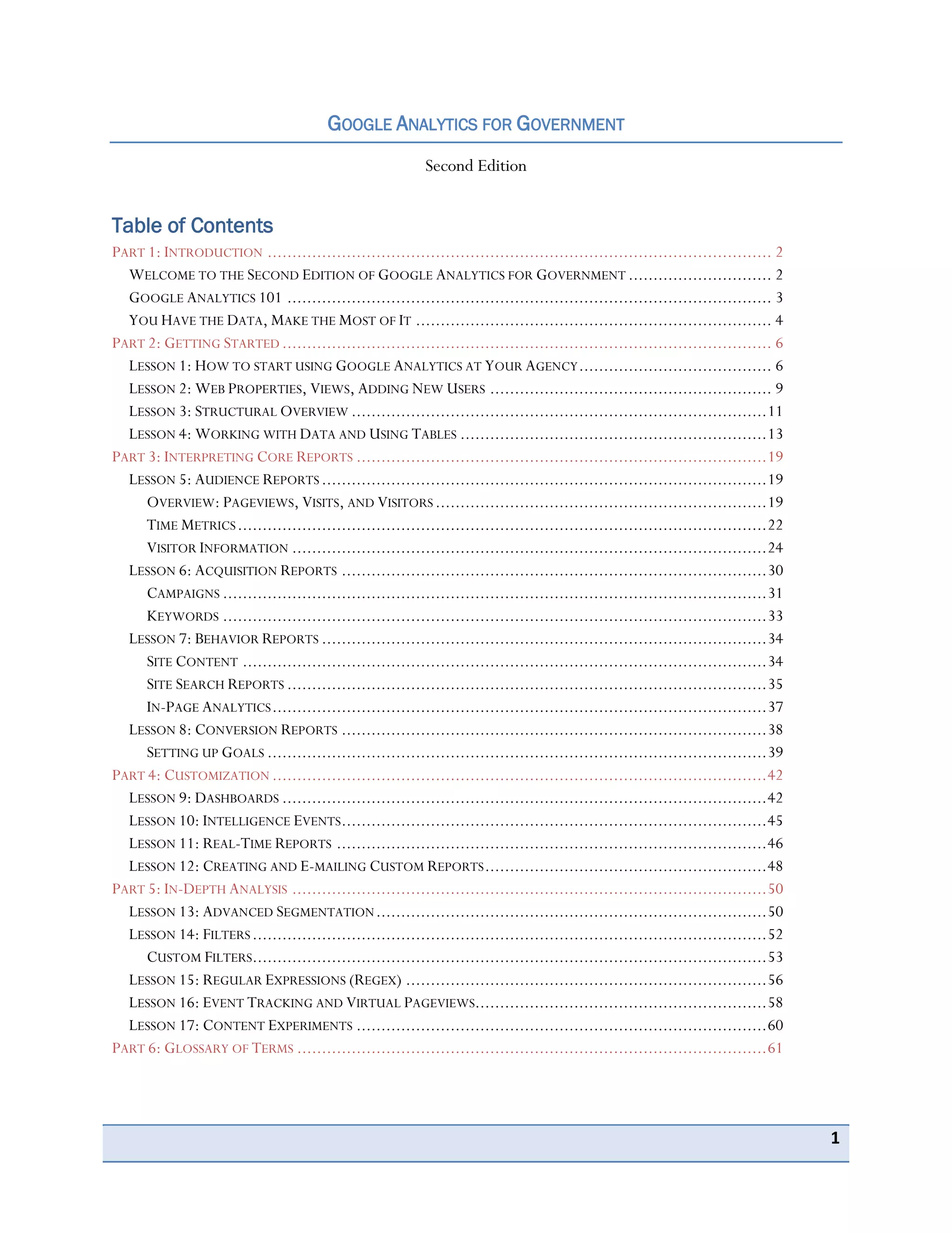1
GOOGLE ANALYTICS FOR GOVERNMENT
Second Edition
Table of Contents
PART 1: INTRODUCTION ...................................................................................................... 2
WELCOME TO THE SECOND EDITION OF GOOGLE ANALYTICS FOR GOVERNMENT ............................. 2
GOOGLE ANALYTICS 101 .................................................................................................. 3
YOU HAVE THE DATA, MAKE THE MOST OF IT ........................................................................ 4
PART 2: GETTING STARTED ................................................................................................... 6
LESSON 1: HOW TO START USING GOOGLE ANALYTICS AT YOUR AGENCY....................................... 6
LESSON 2: WEB PROPERTIES, VIEWS, ADDING NEW USERS ......................................................... 9
LESSON 3: STRUCTURAL OVERVIEW ....................................................................................11
LESSON 4: WORKING WITH DATA AND USING TABLES ..............................................................13
PART 3: INTERPRETING CORE REPORTS ...................................................................................19
LESSON 5: AUDIENCE REPORTS ..........................................................................................19
OVERVIEW: PAGEVIEWS, VISITS, AND VISITORS ...................................................................19
TIME METRICS...........................................................................................................22
VISITOR INFORMATION ................................................................................................24
LESSON 6: ACQUISITION REPORTS ......................................................................................30
CAMPAIGNS ..............................................................................................................31
KEYWORDS ..............................................................................................................33
LESSON 7: BEHAVIOR REPORTS ..........................................................................................34
SITE CONTENT ..........................................................................................................34
SITE SEARCH REPORTS .................................................................................................35
IN-PAGE ANALYTICS....................................................................................................37
LESSON 8: CONVERSION REPORTS ......................................................................................38
SETTING UP GOALS .....................................................................................................39
PART 4: CUSTOMIZATION ....................................................................................................42
LESSON 9: DASHBOARDS ..................................................................................................42
LESSON 10: INTELLIGENCE EVENTS......................................................................................45
LESSON 11: REAL-TIME REPORTS .......................................................................................46
LESSON 12: CREATING AND E-MAILING CUSTOM REPORTS.........................................................48
PART 5: IN-DEPTH ANALYSIS ................................................................................................50
LESSON 13: ADVANCED SEGMENTATION...............................................................................50
LESSON 14: FILTERS........................................................................................................52
CUSTOM FILTERS........................................................................................................53
LESSON 15: REGULAR EXPRESSIONS (REGEX) .........................................................................56
LESSON 16: EVENT TRACKING AND VIRTUAL PAGEVIEWS...........................................................58
LESSON 17: CONTENT EXPERIMENTS ...................................................................................60
PART 6: GLOSSARY OF TERMS ...............................................................................................61
 