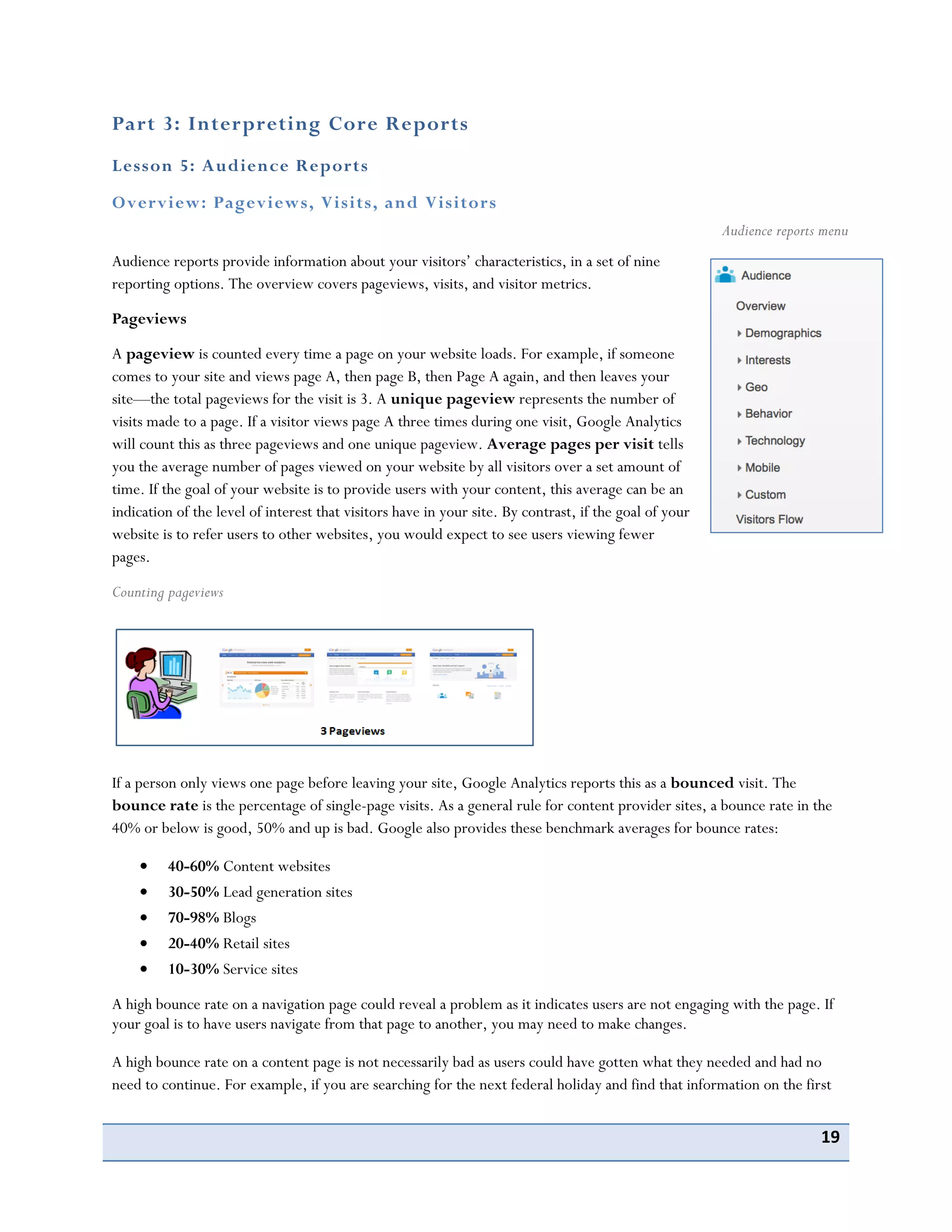 19
Part 3: Interpreting Core Reports
Lesson 5: Audience Reports
Overview: Pageviews, Visits, and Visitors
Audience reports provide information about your visitors’ characteristics, in a set of nine
reporting options. The overview covers pageviews, visits, and visitor metrics.
Pageviews
A pageview is counted every time a page on your website loads. For example, if someone
comes to your site and views page A, then page B, then Page A again, and then leaves your
site—the total pageviews for the visit is 3. A unique pageview represents the number of
visits made to a page. If a visitor views page A three times during one visit, Google Analytics
will count this as three pageviews and one unique pageview. Average pages per visit tells
you the average number of pages viewed on your website by all visitors over a set amount of
time. If the goal of your website is to provide users with your content, this average can be an
indication of the level of interest that visitors have in your site. By contrast, if the goal of your
website is to refer users to other websites, you would expect to see users viewing fewer
pages.
Counting pageviews
If a person only views one page before leaving your site, Google Analytics reports this as a bounced visit. The
bounce rate is the percentage of single-page visits. As a general rule for content provider sites, a bounce rate in the
40% or below is good, 50% and up is bad. Google also provides these benchmark averages for bounce rates:
40-60% Content websites
30-50% Lead generation sites
70-98% Blogs
20-40% Retail sites
10-30% Service sites
A high bounce rate on a navigation page could reveal a problem as it indicates users are not engaging with the page. If
your goal is to have users navigate from that page to another, you may need to make changes.
A high bounce rate on a content page is not necessarily bad as users could have gotten what they needed and had no
need to continue. For example, if you are searching for the next federal holiday and find that information on the first
Audience reports menu
 