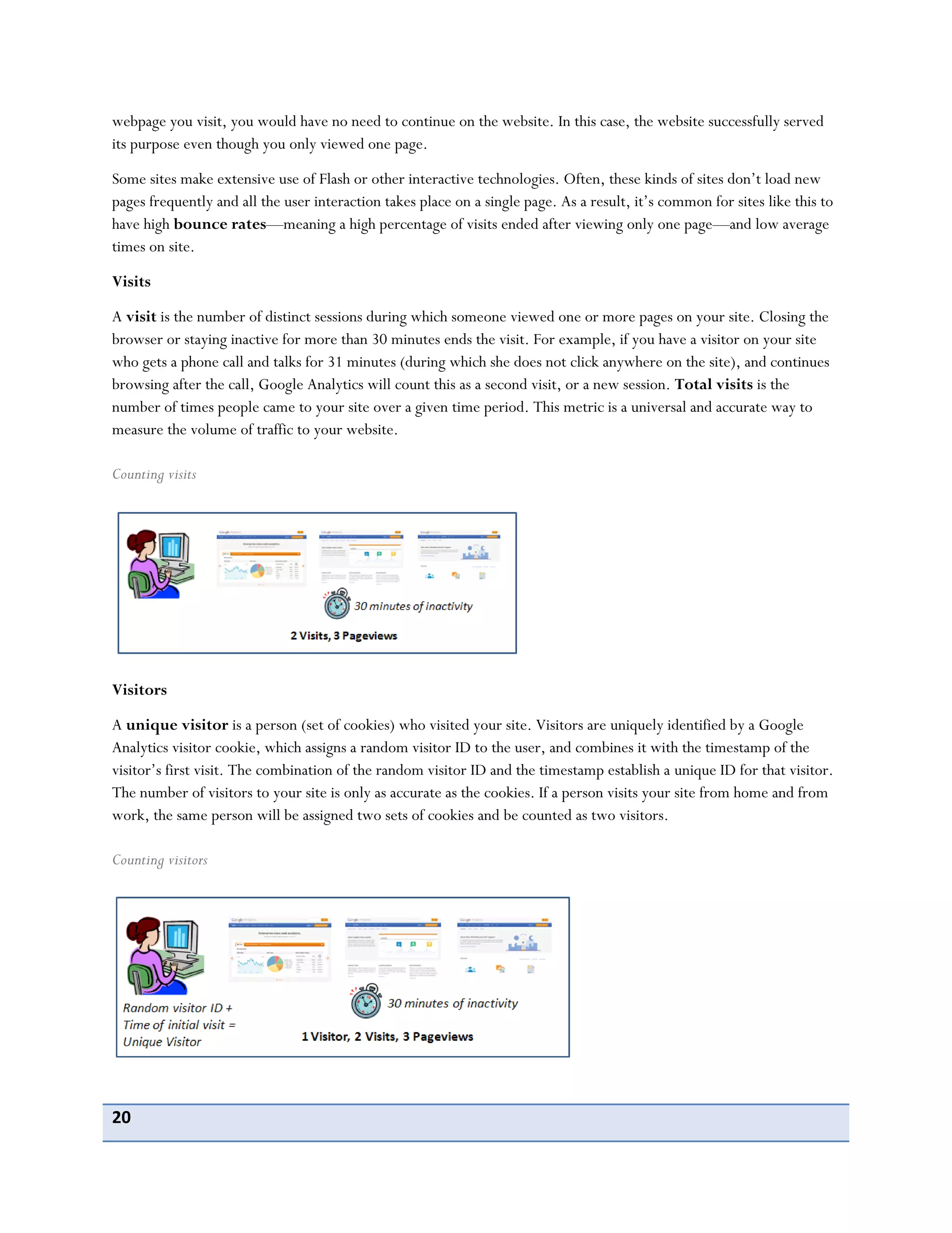 20
webpage you visit, you would have no need to continue on the website. In this case, the website successfully served
its purpose even though you only viewed one page.
Some sites make extensive use of Flash or other interactive technologies. Often, these kinds of sites don’t load new
pages frequently and all the user interaction takes place on a single page. As a result, it’s common for sites like this to
have high bounce rates—meaning a high percentage of visits ended after viewing only one page—and low average
times on site.
Visits
A visit is the number of distinct sessions during which someone viewed one or more pages on your site. Closing the
browser or staying inactive for more than 30 minutes ends the visit. For example, if you have a visitor on your site
who gets a phone call and talks for 31 minutes (during which she does not click anywhere on the site), and continues
browsing after the call, Google Analytics will count this as a second visit, or a new session. Total visits is the
number of times people came to your site over a given time period. This metric is a universal and accurate way to
measure the volume of traffic to your website.
Counting visits
Visitors
A unique visitor is a person (set of cookies) who visited your site. Visitors are uniquely identified by a Google
Analytics visitor cookie, which assigns a random visitor ID to the user, and combines it with the timestamp of the
visitor’s first visit. The combination of the random visitor ID and the timestamp establish a unique ID for that visitor.
The number of visitors to your site is only as accurate as the cookies. If a person visits your site from home and from
work, the same person will be assigned two sets of cookies and be counted as two visitors.
Counting visitors
 