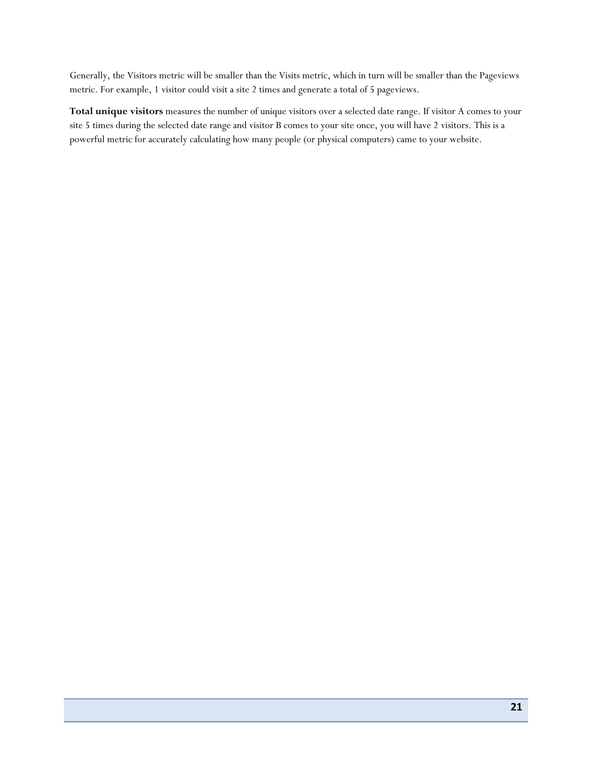 21
Generally, the Visitors metric will be smaller than the Visits metric, which in turn will be smaller than the Pageviews
metric. For example, 1 visitor could visit a site 2 times and generate a total of 5 pageviews.
Total unique visitors measures the number of unique visitors over a selected date range. If visitor A comes to your
site 5 times during the selected date range and visitor B comes to your site once, you will have 2 visitors. This is a
powerful metric for accurately calculating how many people (or physical computers) came to your website.
 