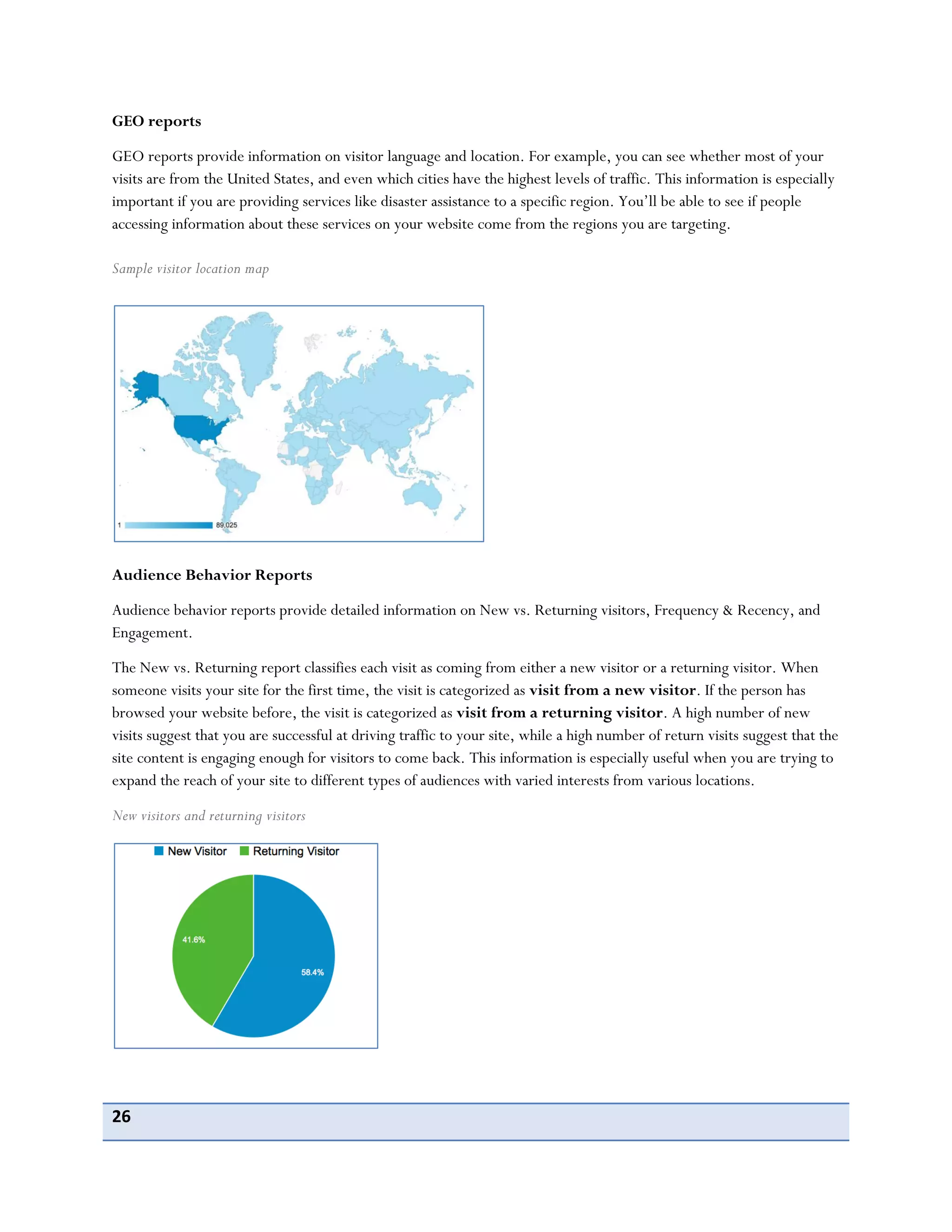 26
GEO reports
GEO reports provide information on visitor language and location. For example, you can see whether most of your
visits are from the United States, and even which cities have the highest levels of traffic. This information is especially
important if you are providing services like disaster assistance to a specific region. You’ll be able to see if people
accessing information about these services on your website come from the regions you are targeting.
Sample visitor location map
Audience Behavior Reports
Audience behavior reports provide detailed information on New vs. Returning visitors, Frequency & Recency, and
Engagement.
The New vs. Returning report classifies each visit as coming from either a new visitor or a returning visitor. When
someone visits your site for the first time, the visit is categorized as visit from a new visitor. If the person has
browsed your website before, the visit is categorized as visit from a returning visitor. A high number of new
visits suggest that you are successful at driving traffic to your site, while a high number of return visits suggest that the
site content is engaging enough for visitors to come back. This information is especially useful when you are trying to
expand the reach of your site to different types of audiences with varied interests from various locations.
New visitors and returning visitors
 