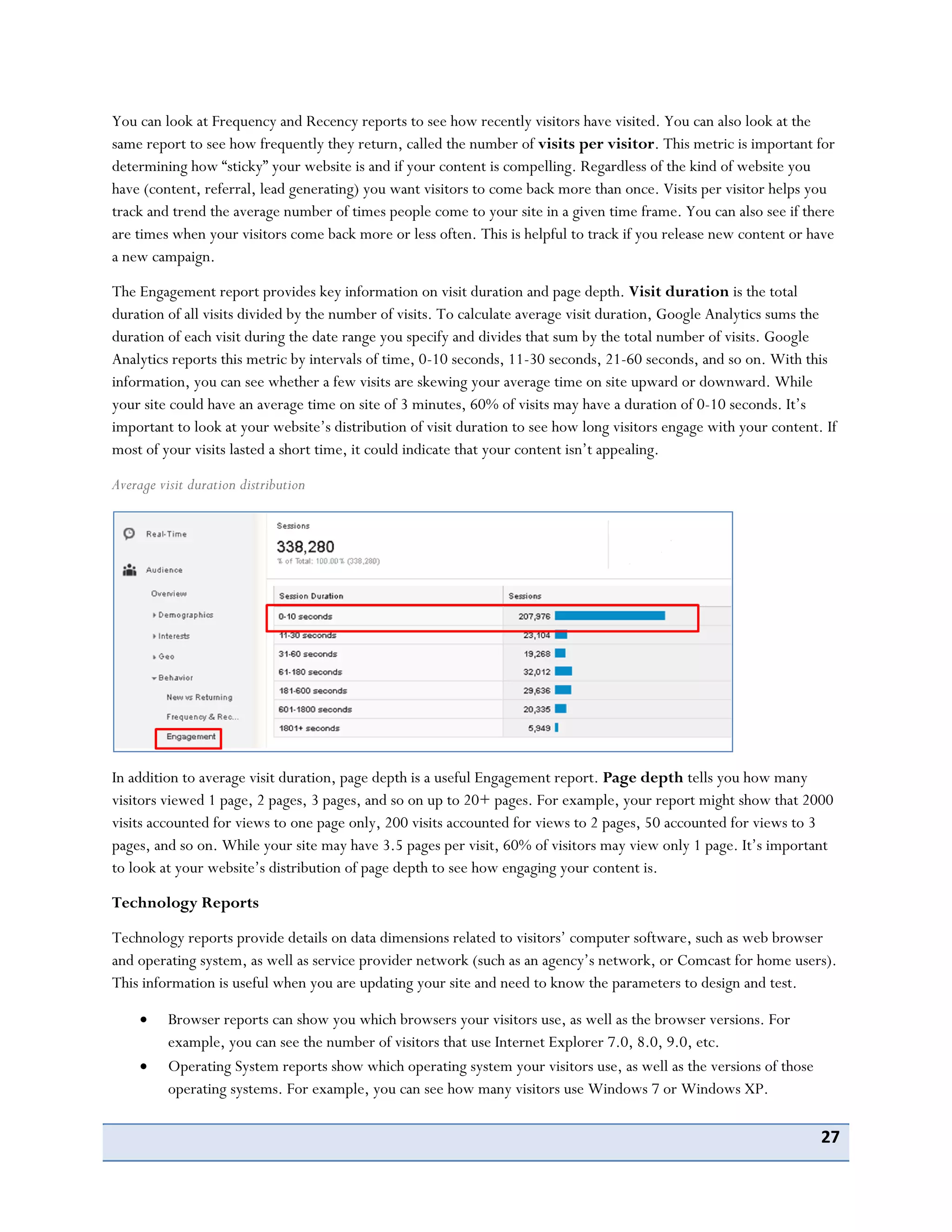 27
You can look at Frequency and Recency reports to see how recently visitors have visited. You can also look at the
same report to see how frequently they return, called the number of visits per visitor. This metric is important for
determining how “sticky” your website is and if your content is compelling. Regardless of the kind of website you
have (content, referral, lead generating) you want visitors to come back more than once. Visits per visitor helps you
track and trend the average number of times people come to your site in a given time frame. You can also see if there
are times when your visitors come back more or less often. This is helpful to track if you release new content or have
a new campaign.
The Engagement report provides key information on visit duration and page depth. Visit duration is the total
duration of all visits divided by the number of visits. To calculate average visit duration, Google Analytics sums the
duration of each visit during the date range you specify and divides that sum by the total number of visits. Google
Analytics reports this metric by intervals of time, 0-10 seconds, 11-30 seconds, 21-60 seconds, and so on. With this
information, you can see whether a few visits are skewing your average time on site upward or downward. While
your site could have an average time on site of 3 minutes, 60% of visits may have a duration of 0-10 seconds. It’s
important to look at your website’s distribution of visit duration to see how long visitors engage with your content. If
most of your visits lasted a short time, it could indicate that your content isn’t appealing.
Average visit duration distribution
In addition to average visit duration, page depth is a useful Engagement report. Page depth tells you how many
visitors viewed 1 page, 2 pages, 3 pages, and so on up to 20+ pages. For example, your report might show that 2000
visits accounted for views to one page only, 200 visits accounted for views to 2 pages, 50 accounted for views to 3
pages, and so on. While your site may have 3.5 pages per visit, 60% of visitors may view only 1 page. It’s important
to look at your website’s distribution of page depth to see how engaging your content is.
Technology Reports
Technology reports provide details on data dimensions related to visitors’ computer software, such as web browser
and operating system, as well as service provider network (such as an agency’s network, or Comcast for home users).
This information is useful when you are updating your site and need to know the parameters to design and test.
Browser reports can show you which browsers your visitors use, as well as the browser versions. For
example, you can see the number of visitors that use Internet Explorer 7.0, 8.0, 9.0, etc.
Operating System reports show which operating system your visitors use, as well as the versions of those
operating systems. For example, you can see how many visitors use Windows 7 or Windows XP.
 