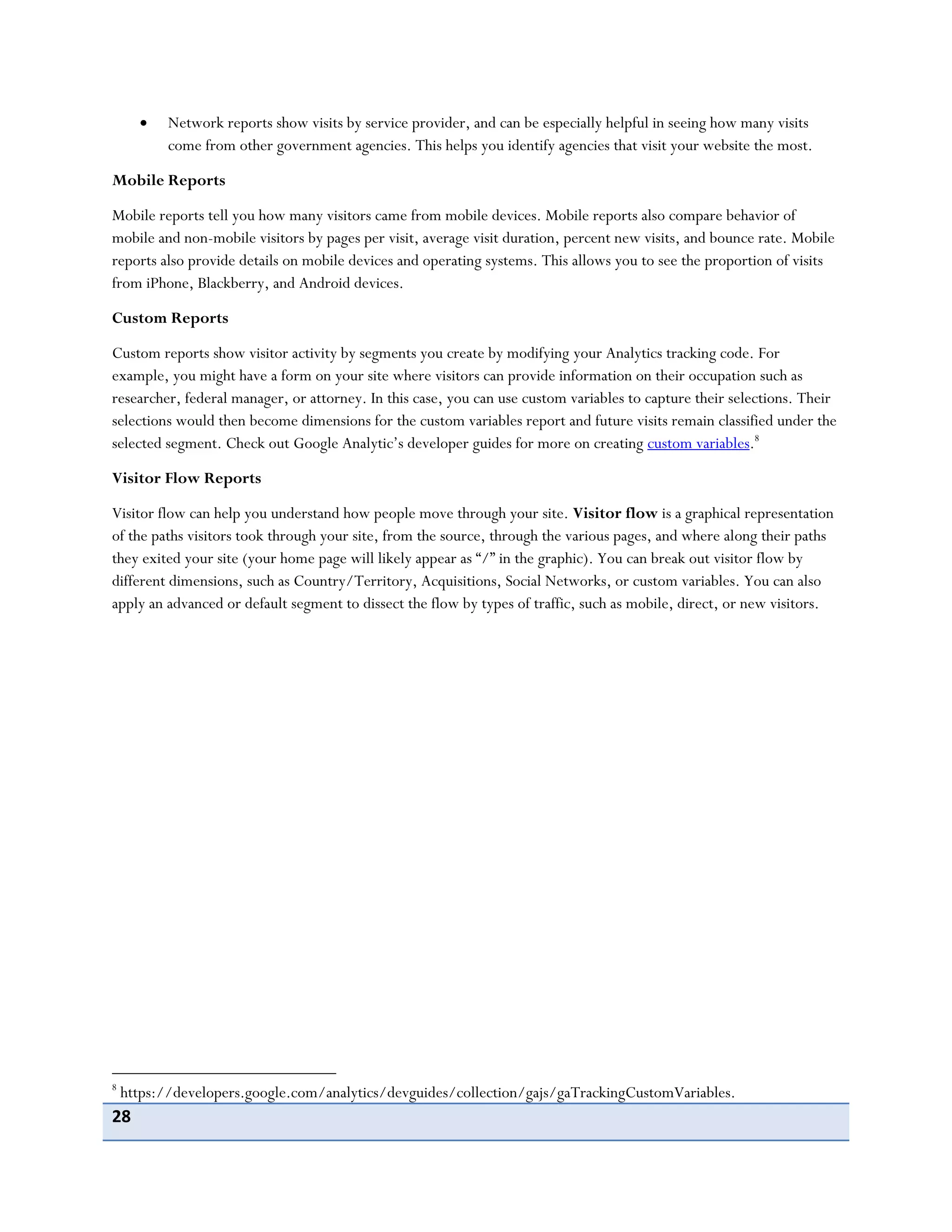 28
Network reports show visits by service provider, and can be especially helpful in seeing how many visits
come from other government agencies. This helps you identify agencies that visit your website the most.
Mobile Reports
Mobile reports tell you how many visitors came from mobile devices. Mobile reports also compare behavior of
mobile and non-mobile visitors by pages per visit, average visit duration, percent new visits, and bounce rate. Mobile
reports also provide details on mobile devices and operating systems. This allows you to see the proportion of visits
from iPhone, Blackberry, and Android devices.
Custom Reports
Custom reports show visitor activity by segments you create by modifying your Analytics tracking code. For
example, you might have a form on your site where visitors can provide information on their occupation such as
researcher, federal manager, or attorney. In this case, you can use custom variables to capture their selections. Their
selections would then become dimensions for the custom variables report and future visits remain classified under the
selected segment. Check out Google Analytic’s developer guides for more on creating custom variables.8
Visitor Flow Reports
Visitor flow can help you understand how people move through your site. Visitor flow is a graphical representation
of the paths visitors took through your site, from the source, through the various pages, and where along their paths
they exited your site (your home page will likely appear as “/” in the graphic). You can break out visitor flow by
different dimensions, such as Country/Territory, Acquisitions, Social Networks, or custom variables. You can also
apply an advanced or default segment to dissect the flow by types of traffic, such as mobile, direct, or new visitors.
8
https://developers.google.com/analytics/devguides/collection/gajs/gaTrackingCustomVariables.
 