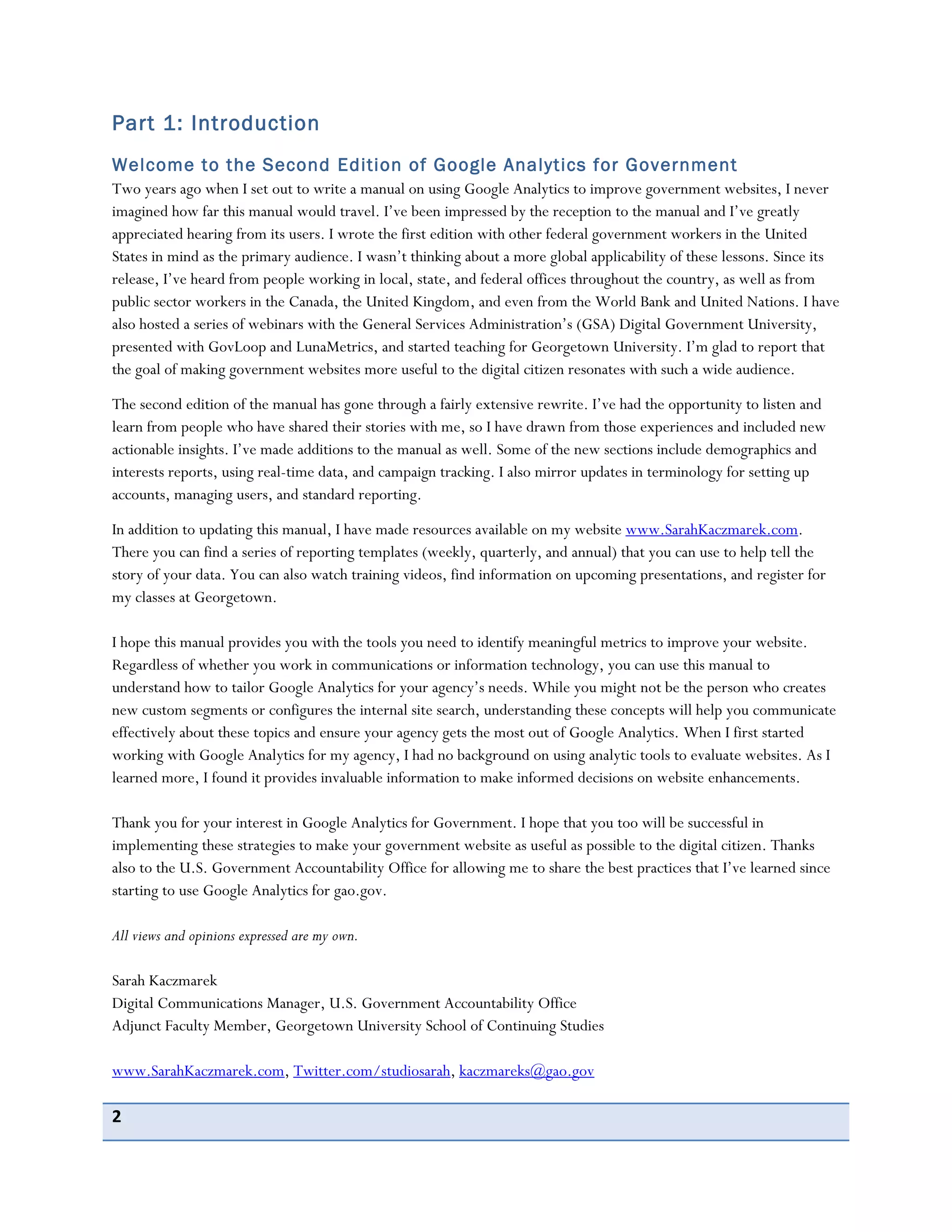 2
Part 1: Introduction
Welcome to the Second Edition of Google Analytics for Government
Two years ago when I set out to write a manual on using Google Analytics to improve government websites, I never
imagined how far this manual would travel. I’ve been impressed by the reception to the manual and I’ve greatly
appreciated hearing from its users. I wrote the first edition with other federal government workers in the United
States in mind as the primary audience. I wasn’t thinking about a more global applicability of these lessons. Since its
release, I’ve heard from people working in local, state, and federal offices throughout the country, as well as from
public sector workers in the Canada, the United Kingdom, and even from the World Bank and United Nations. I have
also hosted a series of webinars with the General Services Administration’s (GSA) Digital Government University,
presented with GovLoop and LunaMetrics, and started teaching for Georgetown University. I’m glad to report that
the goal of making government websites more useful to the digital citizen resonates with such a wide audience.
The second edition of the manual has gone through a fairly extensive rewrite. I’ve had the opportunity to listen and
learn from people who have shared their stories with me, so I have drawn from those experiences and included new
actionable insights. I’ve made additions to the manual as well. Some of the new sections include demographics and
interests reports, using real-time data, and campaign tracking. I also mirror updates in terminology for setting up
accounts, managing users, and standard reporting.
In addition to updating this manual, I have made resources available on my website www.SarahKaczmarek.com.
There you can find a series of reporting templates (weekly, quarterly, and annual) that you can use to help tell the
story of your data. You can also watch training videos, find information on upcoming presentations, and register for
my classes at Georgetown.
I hope this manual provides you with the tools you need to identify meaningful metrics to improve your website.
Regardless of whether you work in communications or information technology, you can use this manual to
understand how to tailor Google Analytics for your agency’s needs. While you might not be the person who creates
new custom segments or configures the internal site search, understanding these concepts will help you communicate
effectively about these topics and ensure your agency gets the most out of Google Analytics. When I first started
working with Google Analytics for my agency, I had no background on using analytic tools to evaluate websites. As I
learned more, I found it provides invaluable information to make informed decisions on website enhancements.
Thank you for your interest in Google Analytics for Government. I hope that you too will be successful in
implementing these strategies to make your government website as useful as possible to the digital citizen. Thanks
also to the U.S. Government Accountability Office for allowing me to share the best practices that I’ve learned since
starting to use Google Analytics for gao.gov.
All views and opinions expressed are my own.
Sarah Kaczmarek
Digital Communications Manager, U.S. Government Accountability Office
Adjunct Faculty Member, Georgetown University School of Continuing Studies
www.SarahKaczmarek.com, Twitter.com/studiosarah, kaczmareks@gao.gov
 