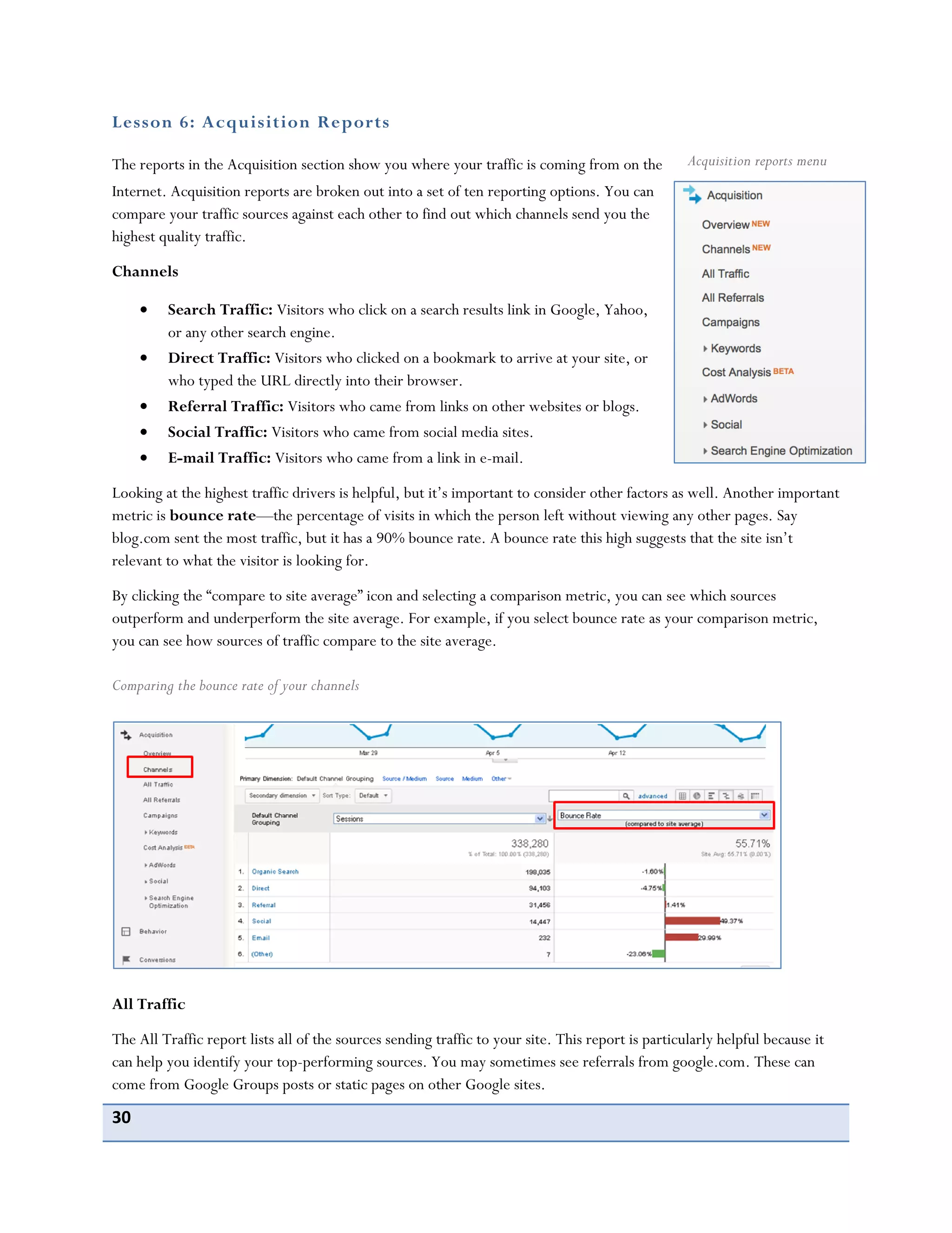 30
Lesson 6: Acquisition Reports
The reports in the Acquisition section show you where your traffic is coming from on the
Internet. Acquisition reports are broken out into a set of ten reporting options. You can
compare your traffic sources against each other to find out which channels send you the
highest quality traffic.
Channels
Search Traffic: Visitors who click on a search results link in Google, Yahoo,
or any other search engine.
Direct Traffic: Visitors who clicked on a bookmark to arrive at your site, or
who typed the URL directly into their browser.
Referral Traffic: Visitors who came from links on other websites or blogs.
Social Traffic: Visitors who came from social media sites.
E-mail Traffic: Visitors who came from a link in e-mail.
Looking at the highest traffic drivers is helpful, but it’s important to consider other factors as well. Another important
metric is bounce rate—the percentage of visits in which the person left without viewing any other pages. Say
blog.com sent the most traffic, but it has a 90% bounce rate. A bounce rate this high suggests that the site isn’t
relevant to what the visitor is looking for.
By clicking the “compare to site average” icon and selecting a comparison metric, you can see which sources
outperform and underperform the site average. For example, if you select bounce rate as your comparison metric,
you can see how sources of traffic compare to the site average.
Comparing the bounce rate of your channels
All Traffic
The All Traffic report lists all of the sources sending traffic to your site. This report is particularly helpful because it
can help you identify your top-performing sources. You may sometimes see referrals from google.com. These can
come from Google Groups posts or static pages on other Google sites.
Acquisition reports menu
 